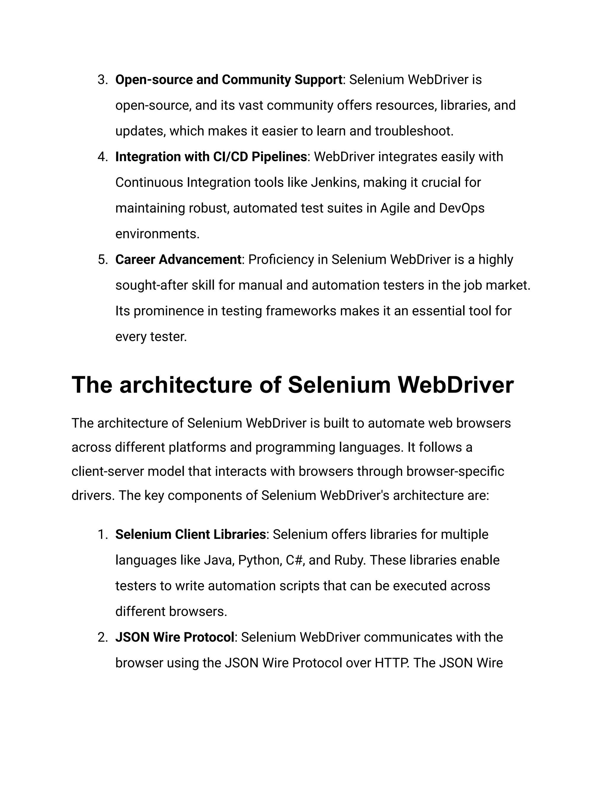 3.​ Open-source and Community Support: Selenium WebDriver is open-source, and its vast community offers resources, libraries, and updates, which makes it easier to learn and troubleshoot. 4.​ Integration with CI/CD Pipelines: WebDriver integrates easily with Continuous Integration tools like Jenkins, making it crucial for maintaining robust, automated test suites in Agile and DevOps environments. 5.​ Career Advancement: Proficiency in Selenium WebDriver is a highly sought-after skill for manual and automation testers in the job market. Its prominence in testing frameworks makes it an essential tool for every tester. The architecture of Selenium WebDriver The architecture of Selenium WebDriver is built to automate web browsers across different platforms and programming languages. It follows a client-server model that interacts with browsers through browser-specific drivers. The key components of Selenium WebDriver's architecture are: 1.​ Selenium Client Libraries: Selenium offers libraries for multiple languages like Java, Python, C#, and Ruby. These libraries enable testers to write automation scripts that can be executed across different browsers. 2.​ JSON Wire Protocol: Selenium WebDriver communicates with the browser using the JSON Wire Protocol over HTTP. The JSON Wire 