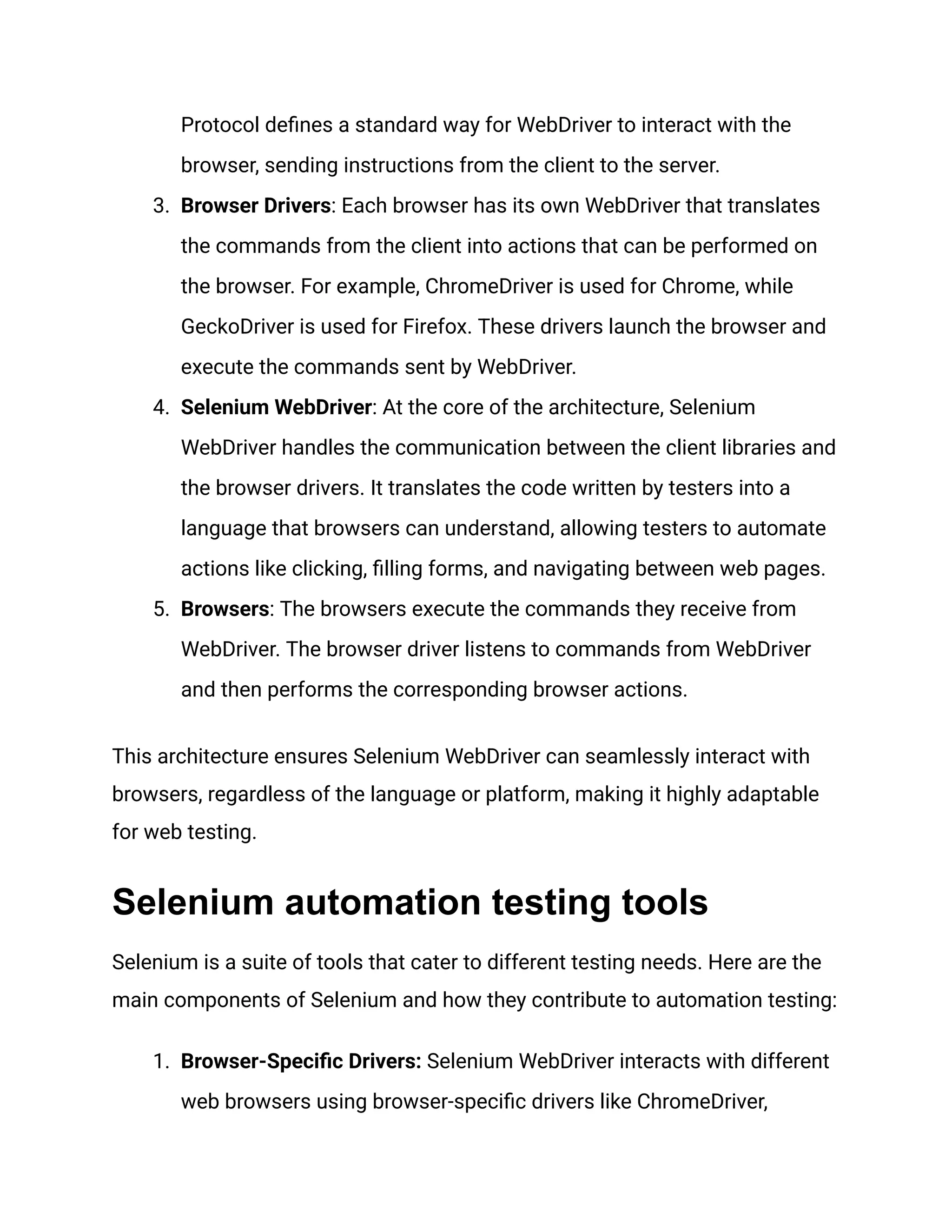 Protocol defines a standard way for WebDriver to interact with the browser, sending instructions from the client to the server. 3.​ Browser Drivers: Each browser has its own WebDriver that translates the commands from the client into actions that can be performed on the browser. For example, ChromeDriver is used for Chrome, while GeckoDriver is used for Firefox. These drivers launch the browser and execute the commands sent by WebDriver. 4.​ Selenium WebDriver: At the core of the architecture, Selenium WebDriver handles the communication between the client libraries and the browser drivers. It translates the code written by testers into a language that browsers can understand, allowing testers to automate actions like clicking, filling forms, and navigating between web pages. 5.​ Browsers: The browsers execute the commands they receive from WebDriver. The browser driver listens to commands from WebDriver and then performs the corresponding browser actions. This architecture ensures Selenium WebDriver can seamlessly interact with browsers, regardless of the language or platform, making it highly adaptable for web testing. Selenium automation testing tools Selenium is a suite of tools that cater to different testing needs. Here are the main components of Selenium and how they contribute to automation testing: 1.​ Browser-Specific Drivers: Selenium WebDriver interacts with different web browsers using browser-specific drivers like ChromeDriver, 