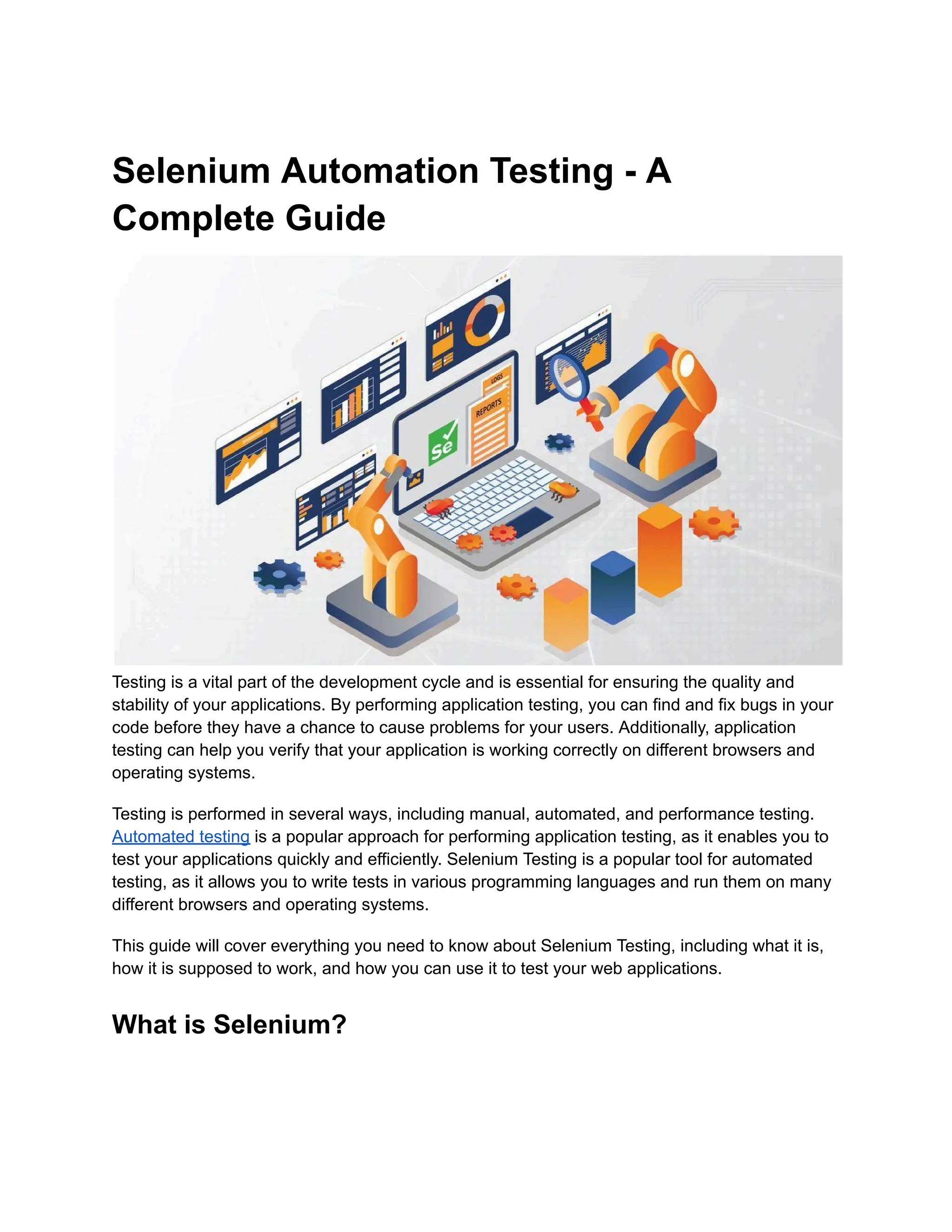 Selenium Automation Testing - A
Complete Guide
Testing is a vital part of the development cycle and is essential for ensuring the quality and
stability of your applications. By performing application testing, you can find and fix bugs in your
code before they have a chance to cause problems for your users. Additionally, application
testing can help you verify that your application is working correctly on different browsers and
operating systems.
Testing is performed in several ways, including manual, automated, and performance testing.
Automated testing is a popular approach for performing application testing, as it enables you to
test your applications quickly and efficiently. Selenium Testing is a popular tool for automated
testing, as it allows you to write tests in various programming languages and run them on many
different browsers and operating systems.
This guide will cover everything you need to know about Selenium Testing, including what it is,
how it is supposed to work, and how you can use it to test your web applications.
What is Selenium?
 
