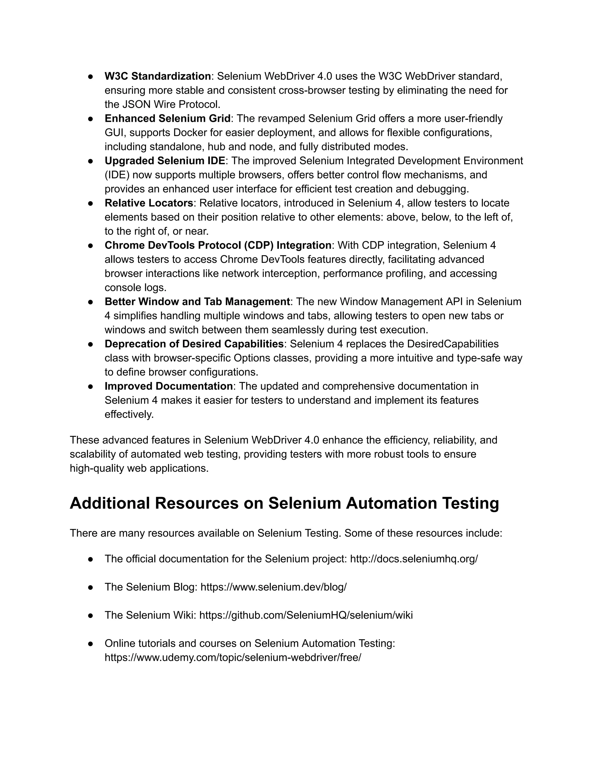 ●​ W3C Standardization: Selenium WebDriver 4.0 uses the W3C WebDriver standard,
ensuring more stable and consistent cross-browser testing by eliminating the need for
the JSON Wire Protocol.
●​ Enhanced Selenium Grid: The revamped Selenium Grid offers a more user-friendly
GUI, supports Docker for easier deployment, and allows for flexible configurations,
including standalone, hub and node, and fully distributed modes.
●​ Upgraded Selenium IDE: The improved Selenium Integrated Development Environment
(IDE) now supports multiple browsers, offers better control flow mechanisms, and
provides an enhanced user interface for efficient test creation and debugging.
●​ Relative Locators: Relative locators, introduced in Selenium 4, allow testers to locate
elements based on their position relative to other elements: above, below, to the left of,
to the right of, or near.
●​ Chrome DevTools Protocol (CDP) Integration: With CDP integration, Selenium 4
allows testers to access Chrome DevTools features directly, facilitating advanced
browser interactions like network interception, performance profiling, and accessing
console logs.
●​ Better Window and Tab Management: The new Window Management API in Selenium
4 simplifies handling multiple windows and tabs, allowing testers to open new tabs or
windows and switch between them seamlessly during test execution.
●​ Deprecation of Desired Capabilities: Selenium 4 replaces the DesiredCapabilities
class with browser-specific Options classes, providing a more intuitive and type-safe way
to define browser configurations.
●​ Improved Documentation: The updated and comprehensive documentation in
Selenium 4 makes it easier for testers to understand and implement its features
effectively.
These advanced features in Selenium WebDriver 4.0 enhance the efficiency, reliability, and
scalability of automated web testing, providing testers with more robust tools to ensure
high-quality web applications.
Additional Resources on Selenium Automation Testing
There are many resources available on Selenium Testing. Some of these resources include:
●​ The official documentation for the Selenium project: http://docs.seleniumhq.org/​
‍
●​ The Selenium Blog: https://www.selenium.dev/blog/​
‍
●​ The Selenium Wiki: https://github.com/SeleniumHQ/selenium/wiki​
‍
●​ Online tutorials and courses on Selenium Automation Testing:
https://www.udemy.com/topic/selenium-webdriver/free/​
‍
 