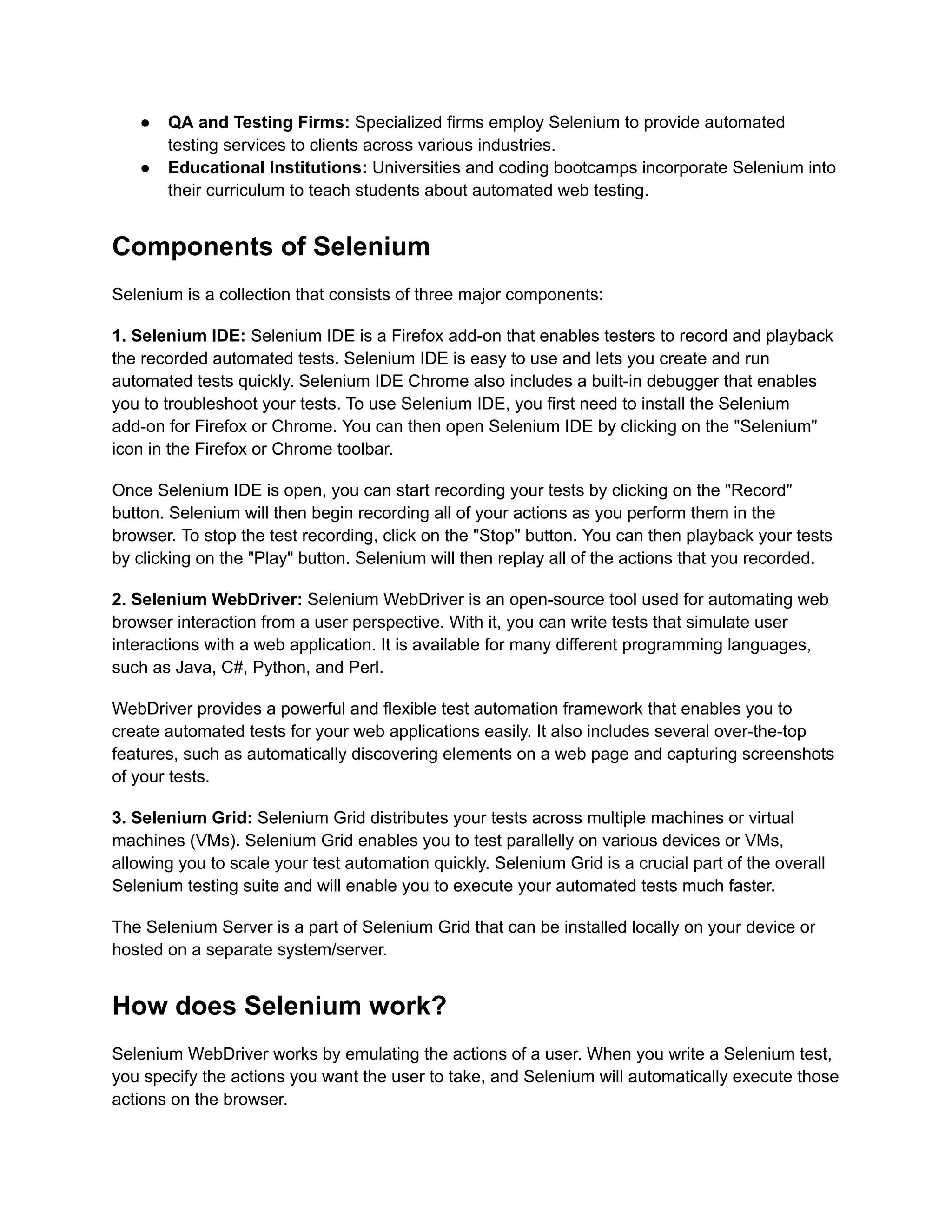 ●​ QA and Testing Firms: Specialized firms employ Selenium to provide automated
testing services to clients across various industries.
●​ Educational Institutions: Universities and coding bootcamps incorporate Selenium into
their curriculum to teach students about automated web testing.
Components of Selenium
Selenium is a collection that consists of three major components:
1. Selenium IDE: Selenium IDE is a Firefox add-on that enables testers to record and playback
the recorded automated tests. Selenium IDE is easy to use and lets you create and run
automated tests quickly. Selenium IDE Chrome also includes a built-in debugger that enables
you to troubleshoot your tests. To use Selenium IDE, you first need to install the Selenium
add-on for Firefox or Chrome. You can then open Selenium IDE by clicking on the "Selenium"
icon in the Firefox or Chrome toolbar.
Once Selenium IDE is open, you can start recording your tests by clicking on the "Record"
button. Selenium will then begin recording all of your actions as you perform them in the
browser. To stop the test recording, click on the "Stop" button. You can then playback your tests
by clicking on the "Play" button. Selenium will then replay all of the actions that you recorded.
2. Selenium WebDriver: Selenium WebDriver is an open-source tool used for automating web
browser interaction from a user perspective. With it, you can write tests that simulate user
interactions with a web application. It is available for many different programming languages,
such as Java, C#, Python, and Perl.
WebDriver provides a powerful and flexible test automation framework that enables you to
create automated tests for your web applications easily. It also includes several over-the-top
features, such as automatically discovering elements on a web page and capturing screenshots
of your tests.
3. Selenium Grid: Selenium Grid distributes your tests across multiple machines or virtual
machines (VMs). Selenium Grid enables you to test parallelly on various devices or VMs,
allowing you to scale your test automation quickly. Selenium Grid is a crucial part of the overall
Selenium testing suite and will enable you to execute your automated tests much faster.
The Selenium Server is a part of Selenium Grid that can be installed locally on your device or
hosted on a separate system/server.
How does Selenium work?
Selenium WebDriver works by emulating the actions of a user. When you write a Selenium test,
you specify the actions you want the user to take, and Selenium will automatically execute those
actions on the browser.
 