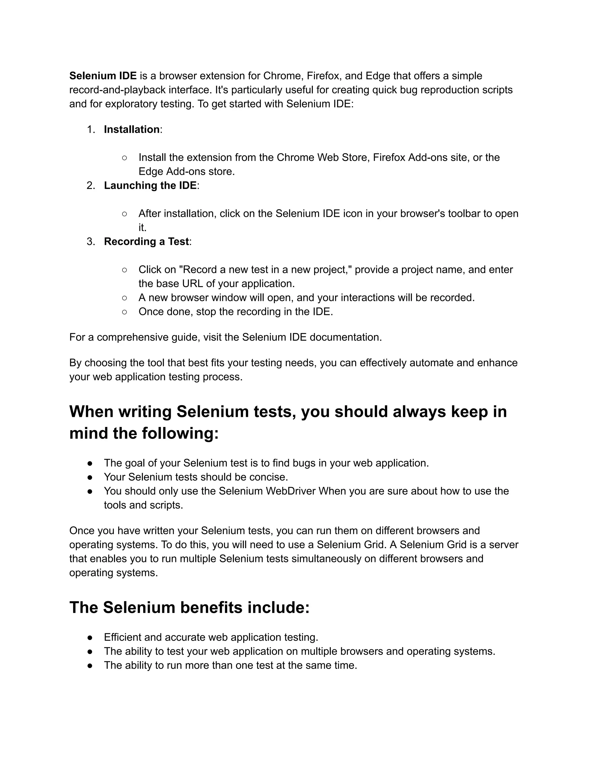 Selenium IDE is a browser extension for Chrome, Firefox, and Edge that offers a simple
record-and-playback interface. It's particularly useful for creating quick bug reproduction scripts
and for exploratory testing. To get started with Selenium IDE:
1.​ Installation:​
○​ Install the extension from the Chrome Web Store, Firefox Add-ons site, or the
Edge Add-ons store.
2.​ Launching the IDE:​
○​ After installation, click on the Selenium IDE icon in your browser's toolbar to open
it.
3.​ Recording a Test:​
○​ Click on "Record a new test in a new project," provide a project name, and enter
the base URL of your application.
○​ A new browser window will open, and your interactions will be recorded.
○​ Once done, stop the recording in the IDE.
For a comprehensive guide, visit the Selenium IDE documentation.
By choosing the tool that best fits your testing needs, you can effectively automate and enhance
your web application testing process.
When writing Selenium tests, you should always keep in
mind the following:
●​ The goal of your Selenium test is to find bugs in your web application.
●​ Your Selenium tests should be concise.
●​ You should only use the Selenium WebDriver When you are sure about how to use the
tools and scripts.
Once you have written your Selenium tests, you can run them on different browsers and
operating systems. To do this, you will need to use a Selenium Grid. A Selenium Grid is a server
that enables you to run multiple Selenium tests simultaneously on different browsers and
operating systems.
The Selenium benefits include:
●​ Efficient and accurate web application testing.
●​ The ability to test your web application on multiple browsers and operating systems.
●​ The ability to run more than one test at the same time.
 
