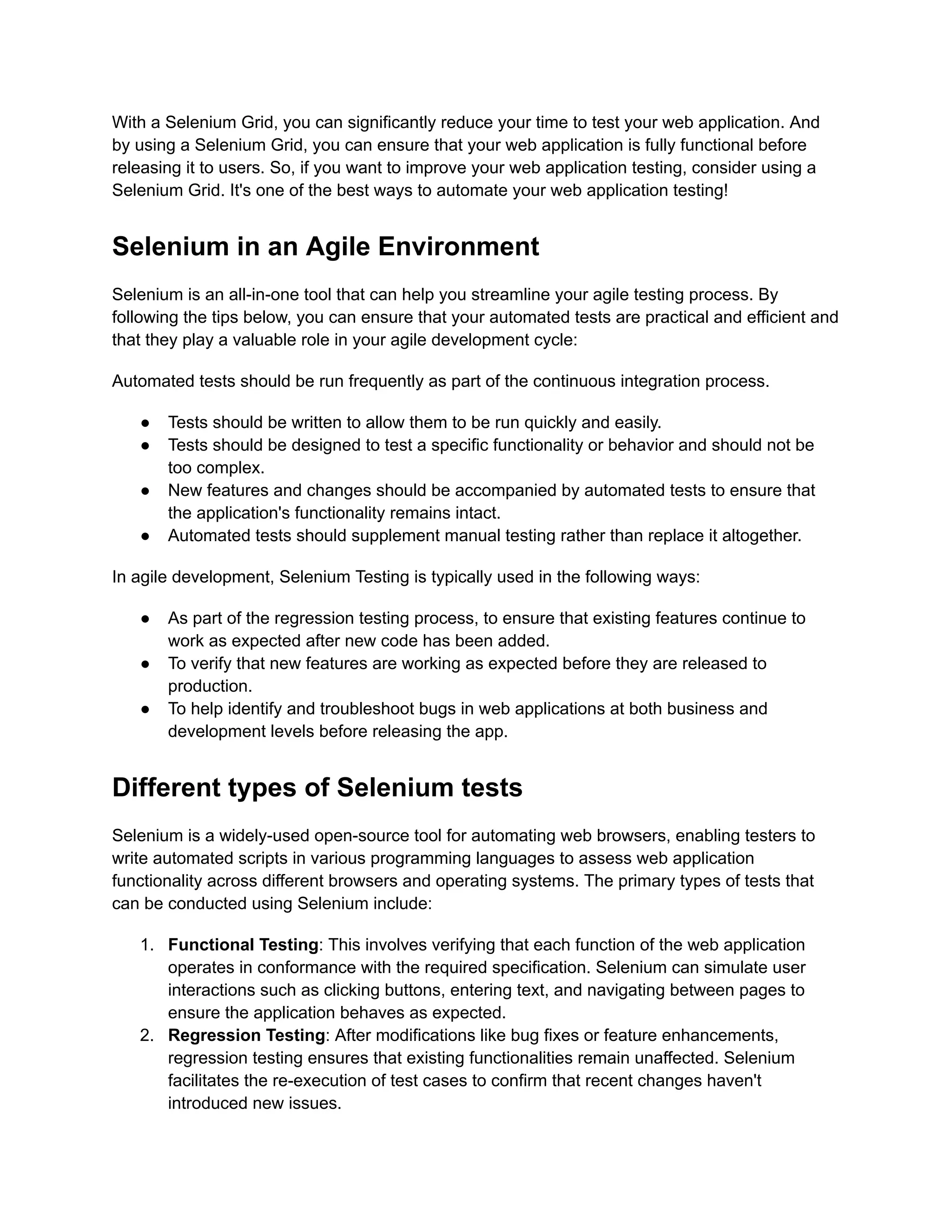 With a Selenium Grid, you can significantly reduce your time to test your web application. And
by using a Selenium Grid, you can ensure that your web application is fully functional before
releasing it to users. So, if you want to improve your web application testing, consider using a
Selenium Grid. It's one of the best ways to automate your web application testing!
Selenium in an Agile Environment
Selenium is an all-in-one tool that can help you streamline your agile testing process. By
following the tips below, you can ensure that your automated tests are practical and efficient and
that they play a valuable role in your agile development cycle:
Automated tests should be run frequently as part of the continuous integration process.
●​ Tests should be written to allow them to be run quickly and easily.
●​ Tests should be designed to test a specific functionality or behavior and should not be
too complex.
●​ New features and changes should be accompanied by automated tests to ensure that
the application's functionality remains intact.
●​ Automated tests should supplement manual testing rather than replace it altogether.
In agile development, Selenium Testing is typically used in the following ways:
●​ As part of the regression testing process, to ensure that existing features continue to
work as expected after new code has been added.
●​ To verify that new features are working as expected before they are released to
production.
●​ To help identify and troubleshoot bugs in web applications at both business and
development levels before releasing the app.
Different types of Selenium tests
Selenium is a widely-used open-source tool for automating web browsers, enabling testers to
write automated scripts in various programming languages to assess web application
functionality across different browsers and operating systems. The primary types of tests that
can be conducted using Selenium include:
1.​ Functional Testing: This involves verifying that each function of the web application
operates in conformance with the required specification. Selenium can simulate user
interactions such as clicking buttons, entering text, and navigating between pages to
ensure the application behaves as expected.
2.​ Regression Testing: After modifications like bug fixes or feature enhancements,
regression testing ensures that existing functionalities remain unaffected. Selenium
facilitates the re-execution of test cases to confirm that recent changes haven't
introduced new issues.
 