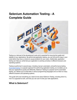 Selenium Automation Testing - A
Complete Guide
Testing is a vital part of the development cycle and is essential for ensuring the quality and
stability of your applications. By performing application testing, you can find and fix bugs in your
code before they have a chance to cause problems for your users. Additionally, application
testing can help you verify that your application is working correctly on different browsers and
operating systems.
Testing is performed in several ways, including manual, automated, and performance testing.
Automated testing is a popular approach for performing application testing, as it enables you to
test your applications quickly and efficiently. Selenium Testing is a popular tool for automated
testing, as it allows you to write tests in various programming languages and run them on many
different browsers and operating systems.
This guide will cover everything you need to know about Selenium Testing, including what it is,
how it is supposed to work, and how you can use it to test your web applications.
What is Selenium?
 