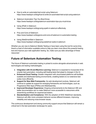 ●​ How to write an automated test script using Selenium:
https://www.headspin.io/blog/how-to-write-an-automated-test-script-using-selenium​
‍
●​ Selenium Automation Tips You Must Know:
https://www.headspin.io/blog/selenium-automation-tips-you-must-know​
‍
●​ Using XPath in Selenium:
https://www.headspin.io/blog/using-xpath-in-selenium-effectively​
‍
●​ Pros and Cons of Selenium:
https://www.headspin.io/blog/pros-and-cons-of-selenium-in-automation-testing​
‍
●​ Using WebDriverWait in Selenium:
https://www.headspin.io/blog/using-webdriver-waits-in-selenium
Whether you are new to Selenium Mobile Testing or have been using this tool for some time,
there's a load of information available online to help you learn more about this powerful testing
tool and improve your web application testing. So, make sure you take advantage of these
resources!
Future of Selenium Automation Testing
The future of Selenium automation testing is poised to evolve alongside advancements in web
technologies and testing methodologies:
●​ Integration with AI and Machine Learning: Selenium is expected to incorporate AI for
smarter test automation, including self-healing tests that adapt to changes in the UI.
●​ Enhanced Cloud Testing: Greater integration with cloud-based platforms will facilitate
scalable and distributed testing environments, enabling testers to run extensive test
suites more efficiently.
●​ Support for New Web Frameworks: As web development evolves, Selenium will
continue to update its support for emerging frameworks and technologies, such as
Progressive Web Apps (PWAs) and WebAssembly.
●​ Improved Developer Experience: Ongoing enhancements to the Selenium IDE and
better documentation aim to make Selenium more accessible to newcomers while
streamlining workflows for experienced testers.
●​ Standardization and Compliance: With the adoption of W3C WebDriver standards,
Selenium will offer more consistent behavior across different browsers, improving
reliability and reducing cross-browser issues.
The continuous development and strong community support ensure that Selenium will remain a
critical tool in the test automation landscape for years.
 