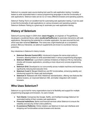 Selenium is a popular open-source testing tool used for web application testing. It enables
testers to write automated tests in various programming languages to test the functionality of
web applications. Selenium tests can be run on many different browsers and operating systems.
Selenium Testing Tool is an excellent tool for automating web application testing. It can be used
to test the functionality of web applications on various browsers and operating systems.
Selenium Software Testing is a great way to automate your web application testing.
History of Selenium
Selenium's journey began in 2004 when Jason Huggins, an engineer at ThoughtWorks,
developed a JavaScript library called JavaScriptTestRunner to automate interactions with web
applications. Recognizing the potential for a broader application, he open-sourced the tool,
which was later renamed Selenium. The name was a light-hearted jab at a competitor's
product, Mercury Interactive, as selenium supplements are known to counteract mercury
poisoning.
Key milestones in Selenium's history include:
●​ Selenium Remote Control (RC): Introduced to bypass the same-origin policy in
browsers, allowing testers to write automated tests in various programming languages.
●​ Selenium WebDriver: Launched to address limitations of Selenium RC by interacting
directly with browser applications, providing a more robust and concise programming
interface.
●​ Selenium Grid: Developed to run concurrently across multiple machines and browsers,
significantly reducing test execution time.
●​ Selenium 2 and 3: Merged WebDriver and RC functionalities, enhancing stability and
introducing support for newer web technologies.
●​ Selenium 4: Released with W3C WebDriver standardization, offering new features like
relative locators, an improved Selenium IDE, and better integration with modern
browsers.
Who Uses Selenium?
Selenium is a go-to tool for many organizations due to its flexibility and support for multiple
programming languages and browsers. Its users include:
●​ Tech Giants: Companies like Google, Netflix, and HubSpot leverage Selenium for
automated testing of their complex web applications.
●​ Financial Institutions: Banks and financial services utilize Selenium to ensure the
reliability and security of their online platforms.
●​ E-commerce Platforms: Online retailers use Selenium to test user interfaces and
shopping cart functionalities across browsers and devices.
 