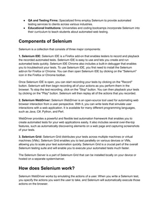 ●​ QA and Testing Firms: Specialized firms employ Selenium to provide automated
testing services to clients across various industries.
●​ Educational Institutions: Universities and coding bootcamps incorporate Selenium into
their curriculum to teach students about automated web testing.
Components of Selenium
Selenium is a collection that consists of three major components:
1. Selenium IDE: Selenium IDE is a Firefox add-on that enables testers to record and playback
the recorded automated tests. Selenium IDE is easy to use and lets you create and run
automated tests quickly. Selenium IDE Chrome also includes a built-in debugger that enables
you to troubleshoot your tests. To use Selenium IDE, you first need to install the Selenium
add-on for Firefox or Chrome. You can then open Selenium IDE by clicking on the "Selenium"
icon in the Firefox or Chrome toolbar.
Once Selenium IDE is open, you can start recording your tests by clicking on the "Record"
button. Selenium will then begin recording all of your actions as you perform them in the
browser. To stop the test recording, click on the "Stop" button. You can then playback your tests
by clicking on the "Play" button. Selenium will then replay all of the actions that you recorded.
2. Selenium WebDriver: Selenium WebDriver is an open-source tool used for automating web
browser interaction from a user perspective. With it, you can write tests that simulate user
interactions with a web application. It is available for many different programming languages,
such as Java, C#, Python, and Perl.
WebDriver provides a powerful and flexible test automation framework that enables you to
create automated tests for your web applications easily. It also includes several over-the-top
features, such as automatically discovering elements on a web page and capturing screenshots
of your tests.
3. Selenium Grid: Selenium Grid distributes your tests across multiple machines or virtual
machines (VMs). Selenium Grid enables you to test parallelly on various devices or VMs,
allowing you to scale your test automation quickly. Selenium Grid is a crucial part of the overall
Selenium testing suite and will enable you to execute your automated tests much faster.
The Selenium Server is a part of Selenium Grid that can be installed locally on your device or
hosted on a separate system/server.
How does Selenium work?
Selenium WebDriver works by emulating the actions of a user. When you write a Selenium test,
you specify the actions you want the user to take, and Selenium will automatically execute those
actions on the browser.
 