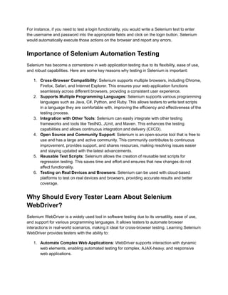For instance, if you need to test a login functionality, you would write a Selenium test to enter
the username and password into the appropriate fields and click on the login button. Selenium
would automatically execute those actions on the browser and report any errors.
Importance of Selenium Automation Testing
Selenium has become a cornerstone in web application testing due to its flexibility, ease of use,
and robust capabilities. Here are some key reasons why testing in Selenium is important:
1.​ Cross-Browser Compatibility: Selenium supports multiple browsers, including Chrome,
Firefox, Safari, and Internet Explorer. This ensures your web application functions
seamlessly across different browsers, providing a consistent user experience.
2.​ Supports Multiple Programming Languages: Selenium supports various programming
languages such as Java, C#, Python, and Ruby. This allows testers to write test scripts
in a language they are comfortable with, improving the efficiency and effectiveness of the
testing process.
3.​ Integration with Other Tools: Selenium can easily integrate with other testing
frameworks and tools like TestNG, JUnit, and Maven. This enhances the testing
capabilities and allows continuous integration and delivery (CI/CD).
4.​ Open Source and Community Support: Selenium is an open-source tool that is free to
use and has a large and active community. This community contributes to continuous
improvement, provides support, and shares resources, making resolving issues easier
and staying updated with the latest advancements.
5.​ Reusable Test Scripts: Selenium allows the creation of reusable test scripts for
regression testing. This saves time and effort and ensures that new changes do not
affect functionality.
6.​ Testing on Real Devices and Browsers: Selenium can be used with cloud-based
platforms to test on real devices and browsers, providing accurate results and better
coverage.
Why Should Every Tester Learn About Selenium
WebDriver?
Selenium WebDriver is a widely used tool in software testing due to its versatility, ease of use,
and support for various programming languages. It allows testers to automate browser
interactions in real-world scenarios, making it ideal for cross-browser testing. Learning Selenium
WebDriver provides testers with the ability to:
1.​ Automate Complex Web Applications: WebDriver supports interaction with dynamic
web elements, enabling automated testing for complex, AJAX-heavy, and responsive
web applications.
 