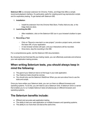 Selenium IDE is a browser extension for Chrome, Firefox, and Edge that offers a simple
record-and-playback interface. It's particularly useful for creating quick bug reproduction scripts
and for exploratory testing. To get started with Selenium IDE:
1.​ Installation:​
○​ Install the extension from the Chrome Web Store, Firefox Add-ons site, or the
Edge Add-ons store.
2.​ Launching the IDE:​
○​ After installation, click on the Selenium IDE icon in your browser's toolbar to open
it.
3.​ Recording a Test:​
○​ Click on "Record a new test in a new project," provide a project name, and enter
the base URL of your application.
○​ A new browser window will open, and your interactions will be recorded.
○​ Once done, stop the recording in the IDE.
For a comprehensive guide, visit the Selenium IDE documentation.
By choosing the tool that best fits your testing needs, you can effectively automate and enhance
your web application testing process.
When writing Selenium tests, you should always keep in
mind the following:
●​ The goal of your Selenium test is to find bugs in your web application.
●​ Your Selenium tests should be concise.
●​ You should only use the Selenium WebDriver When you are sure about how to use the
tools and scripts.
Once you have written your Selenium tests, you can run them on different browsers and
operating systems. To do this, you will need to use a Selenium Grid. A Selenium Grid is a server
that enables you to run multiple Selenium tests simultaneously on different browsers and
operating systems.
The Selenium benefits include:
●​ Efficient and accurate web application testing.
●​ The ability to test your web application on multiple browsers and operating systems.
●​ The ability to run more than one test at the same time.
 