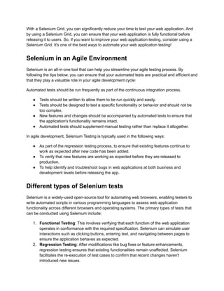 With a Selenium Grid, you can significantly reduce your time to test your web application. And
by using a Selenium Grid, you can ensure that your web application is fully functional before
releasing it to users. So, if you want to improve your web application testing, consider using a
Selenium Grid. It's one of the best ways to automate your web application testing!
Selenium in an Agile Environment
Selenium is an all-in-one tool that can help you streamline your agile testing process. By
following the tips below, you can ensure that your automated tests are practical and efficient and
that they play a valuable role in your agile development cycle:
Automated tests should be run frequently as part of the continuous integration process.
●​ Tests should be written to allow them to be run quickly and easily.
●​ Tests should be designed to test a specific functionality or behavior and should not be
too complex.
●​ New features and changes should be accompanied by automated tests to ensure that
the application's functionality remains intact.
●​ Automated tests should supplement manual testing rather than replace it altogether.
In agile development, Selenium Testing is typically used in the following ways:
●​ As part of the regression testing process, to ensure that existing features continue to
work as expected after new code has been added.
●​ To verify that new features are working as expected before they are released to
production.
●​ To help identify and troubleshoot bugs in web applications at both business and
development levels before releasing the app.
Different types of Selenium tests
Selenium is a widely-used open-source tool for automating web browsers, enabling testers to
write automated scripts in various programming languages to assess web application
functionality across different browsers and operating systems. The primary types of tests that
can be conducted using Selenium include:
1.​ Functional Testing: This involves verifying that each function of the web application
operates in conformance with the required specification. Selenium can simulate user
interactions such as clicking buttons, entering text, and navigating between pages to
ensure the application behaves as expected.
2.​ Regression Testing: After modifications like bug fixes or feature enhancements,
regression testing ensures that existing functionalities remain unaffected. Selenium
facilitates the re-execution of test cases to confirm that recent changes haven't
introduced new issues.
 