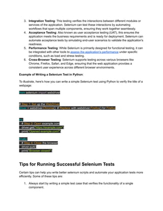 3.​ Integration Testing: This testing verifies the interactions between different modules or
services of the application. Selenium can test these interactions by automating
workflows that span multiple components, ensuring they work together seamlessly.
4.​ Acceptance Testing: Also known as user acceptance testing (UAT), this ensures the
application meets the business requirements and is ready for deployment. Selenium can
automate acceptance tests by simulating end-user scenarios to validate the application's
readiness.
5.​ Performance Testing: While Selenium is primarily designed for functional testing, it can
be integrated with other tools to assess the application's performance under specific
conditions, such as load and stress testing.
6.​ Cross-Browser Testing: Selenium supports testing across various browsers like
Chrome, Firefox, Safari, and Edge, ensuring that the web application provides a
consistent user experience across different browser environments.
Example of Writing a Selenium Test in Python:
To illustrate, here's how you can write a simple Selenium test using Python to verify the title of a
webpage:
from selenium import webdriver
# Step 1: Set up the WebDriver
driver = webdriver.Chrome() # Replace with webdriver.Firefox() for Firefox
try:
# Step 2: Open example.com
driver.get("https://example.com")
print("Opened example.com!")
finally:
# Step 4: Close the browser
driver.quit()
print("Browser closed!")
Tips for Running Successful Selenium Tests
Certain tips can help you write better selenium scripts and automate your application tests more
efficiently. Some of these tips are:
1.​ Always start by writing a simple test case that verifies the functionality of a single
component.
 