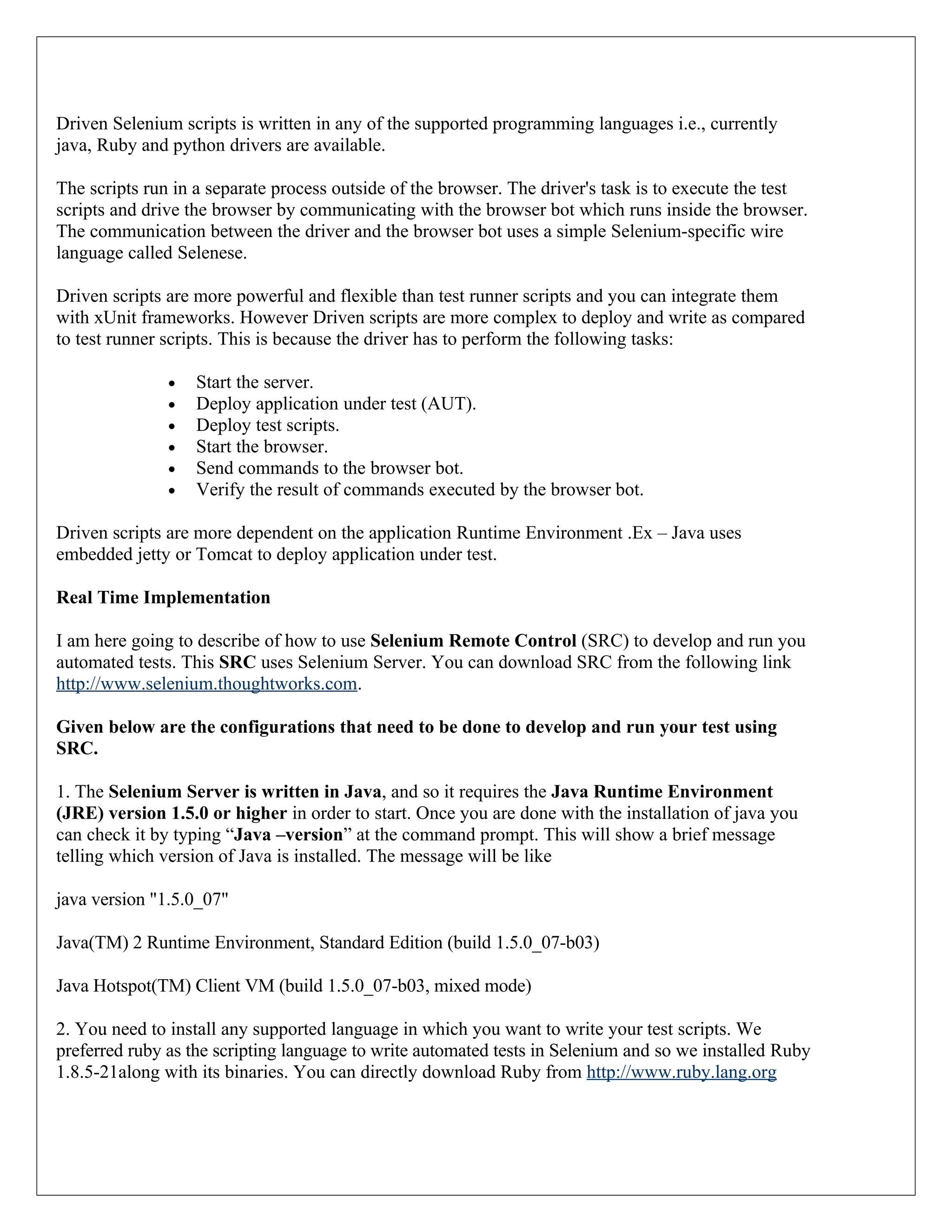 Driven Selenium scripts is written in any of the supported programming languages i.e., currently java, Ruby and python drivers are available. The scripts run in a separate process outside of the browser. The driver's task is to execute the test scripts and drive the browser by communicating with the browser bot which runs inside the browser. The communication between the driver and the browser bot uses a simple Selenium-specific wire language called Selenese. Driven scripts are more powerful and flexible than test runner scripts and you can integrate them with xUnit frameworks. However Driven scripts are more complex to deploy and write as compared to test runner scripts. This is because the driver has to perform the following tasks: • Start the server. • Deploy application under test (AUT). • Deploy test scripts. • Start the browser. • Send commands to the browser bot. • Verify the result of commands executed by the browser bot. Driven scripts are more dependent on the application Runtime Environment .Ex – Java uses embedded jetty or Tomcat to deploy application under test. Real Time Implementation I am here going to describe of how to use Selenium Remote Control (SRC) to develop and run you automated tests. This SRC uses Selenium Server. You can download SRC from the following link http://www.selenium.thoughtworks.com. Given below are the configurations that need to be done to develop and run your test using SRC. 1. The Selenium Server is written in Java, and so it requires the Java Runtime Environment (JRE) version 1.5.0 or higher in order to start. Once you are done with the installation of java you can check it by typing “Java –version” at the command prompt. This will show a brief message telling which version of Java is installed. The message will be like java version "1.5.0_07" Java(TM) 2 Runtime Environment, Standard Edition (build 1.5.0_07-b03) Java Hotspot(TM) Client VM (build 1.5.0_07-b03, mixed mode) 2. You need to install any supported language in which you want to write your test scripts. We preferred ruby as the scripting language to write automated tests in Selenium and so we installed Ruby 1.8.5-21along with its binaries. You can directly download Ruby from http://www.ruby.lang.org 
