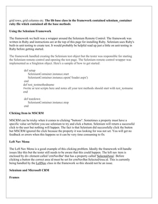 grid rows, grid columns etc. The lib base class in the framework contained selenium_container
ruby file which contained all the base methods.

Using the Selenium Framework

The framework we built was a wrapper around the Selenium Remote Control. The framework was
written in Ruby and instructions are at the top of this page for installing Ruby. Selenium uses Ruby's
built-in unit testing to create test. It would probably be helpful read up just a little on unit testing in
Ruby before getting started.

The framework handled creating the Selenium test object but the tester was responsible for starting
the Selenium remote control and opening the test page. The Selenium remote control wrapper was
implemented as a Singleton object. Here's a sample of how to get started:

            def setup
               SeleniumContainer.instance.start
               SeleniumContainer.instance.open('/loader.aspx')
            end
           def test_testmethodname
           #write ur test scripts here and notes all your test methods should start with test_testname
           end

            def teardown
               SeleniumContainer.instance.stop
            end

Clicking Item in MSCRM

MSCRM can be tricky when it comes to clicking "buttons". Sometimes a property must have a
specific value set before you use selenium to try and click a button. Selenium will return a successful
click to the user but nothing will happen. The fact is that Selenium did successfully click the button
but MSCRM ignored the click because the property it was looking for was not set. You will get no
feedback or errors when this happens so it can be very time consuming to fix

Left Nav Menu

The Left Nav Menu is a good example of this clicking problem. Ideally the framework will handle
issues like this but the tester still needs to be aware that this could happen. The left nav item is
enclosed by div element called 'crmNavBar' that has a property called 'SelectedArea'. Before
clicking a button the correct area id must be set for crmNavBar.SelectedArea.id. This is currently
being handled by the LeftNav class in the framework so this should not be an issue.

Selenium and Microsoft CRM

Frames
 