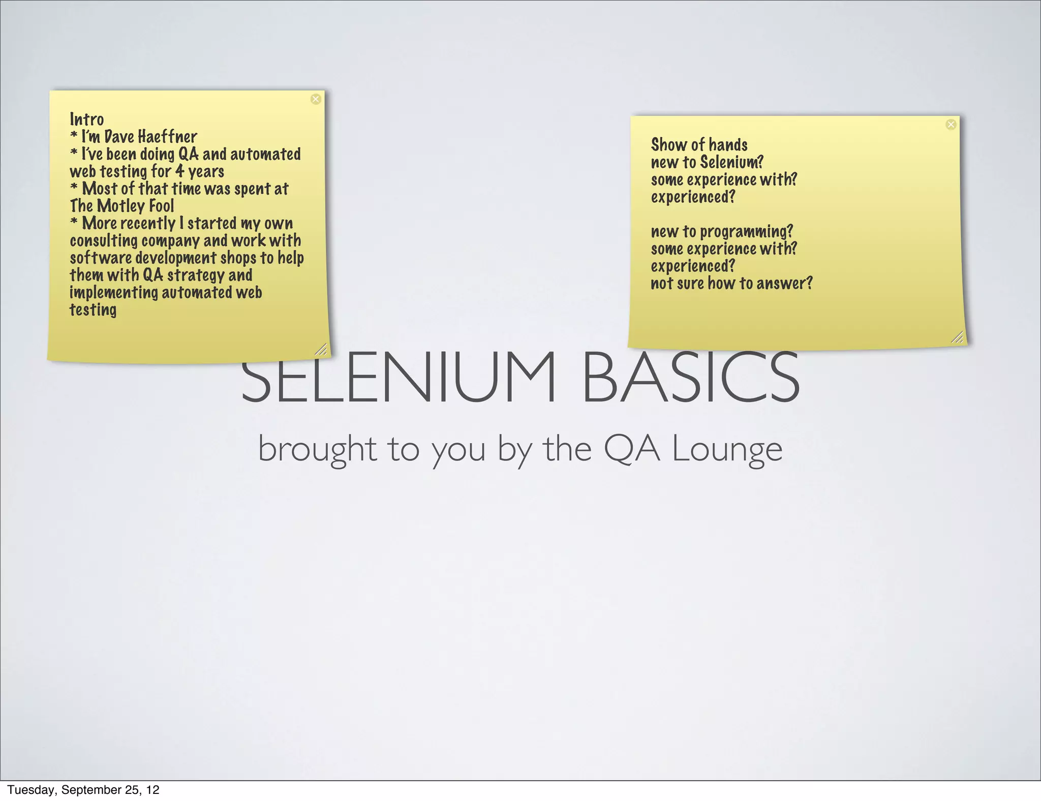 Intro
          * I’m Dave Haeffner                                Show of hands
          * I’ve been doing QA and automated                 new to Selenium?
          web testing for 4 years                            some experience with?
          * Most of that time was spent at                   experienced?
          The Motley Fool
          * More recently I started my own                   new to programming?
          consulting company and work with                   some experience with?
          soft ware development shops to help                experienced?
          them with QA strategy and                          not sure how to answer?
          implementing automated web
          testing




                                   SELENIUM BASICS
                                      brought to you by the QA Lounge




Tuesday, September 25, 12
 