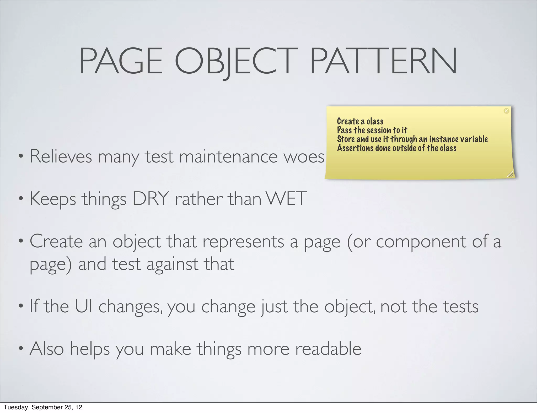 PAGE OBJECT PATTERN
                                                         Create a class
                                                         Pass the session to it
                                                         Store and use it through an instance variable
                                                         Assertions done outside of the class
    • Relieves              many test maintenance woes

    • Keeps             things DRY rather than WET

    • Create   an object that represents a page (or component of a
        page) and test against that

    • If    the UI changes, you change just the object, not the tests

    • Also           helps you make things more readable

Tuesday, September 25, 12
 
