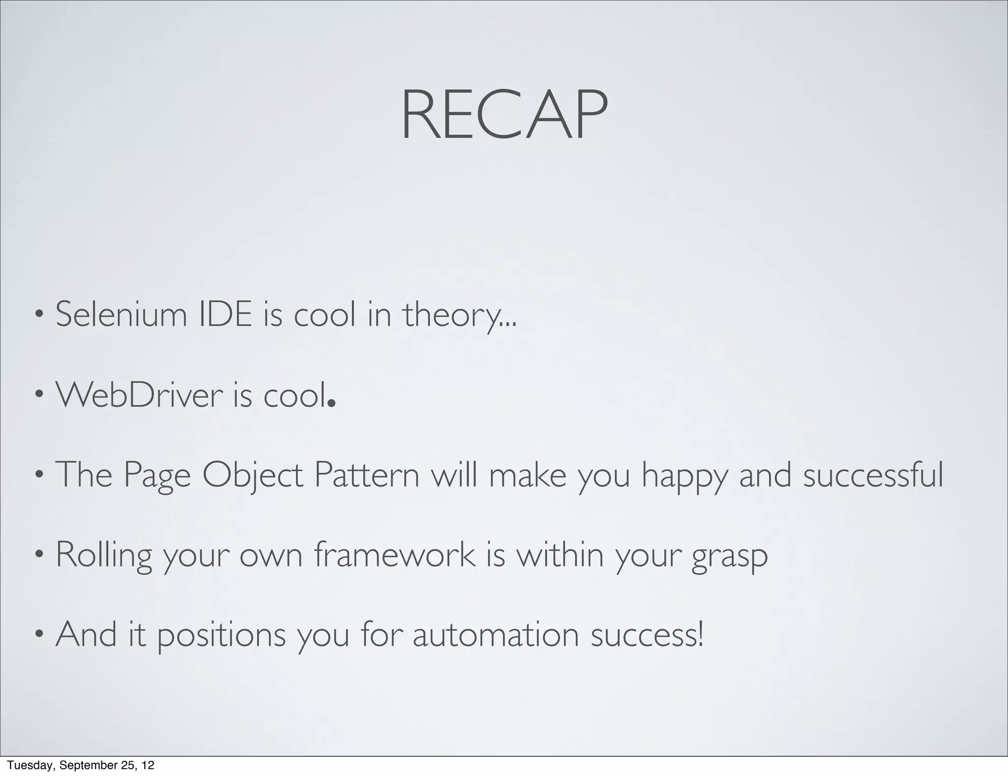 RECAP

    • Selenium                IDE is cool in theory...

    • WebDriver                 is cool.

    • The          Page Object Pattern will make you happy and successful

    • Rolling               your own framework is within your grasp

    • And           it positions you for automation success!


Tuesday, September 25, 12
 