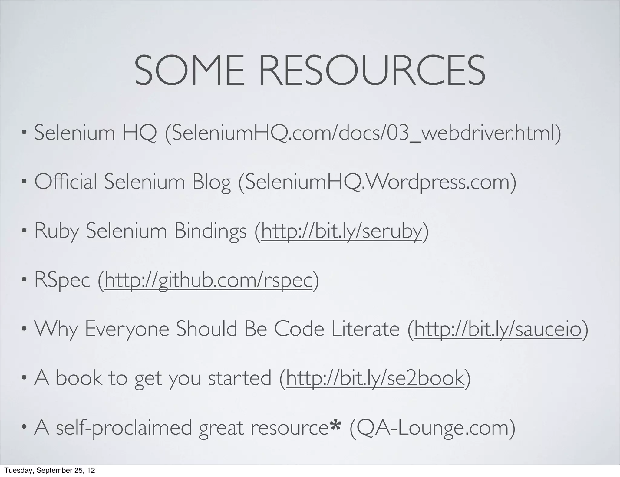 SOME RESOURCES
    • Selenium                HQ (SeleniumHQ.com/docs/03_webdriver.html)

    • Ofﬁcial               Selenium Blog (SeleniumHQ.Wordpress.com)

    • Ruby            Selenium Bindings (http://bit.ly/seruby)

    • RSpec                 (http://github.com/rspec)

    • Why             Everyone Should Be Code Literate (http://bit.ly/sauceio)

    •A        book to get you started (http://bit.ly/se2book)

    •A        self-proclaimed great resource* (QA-Lounge.com)
Tuesday, September 25, 12
 