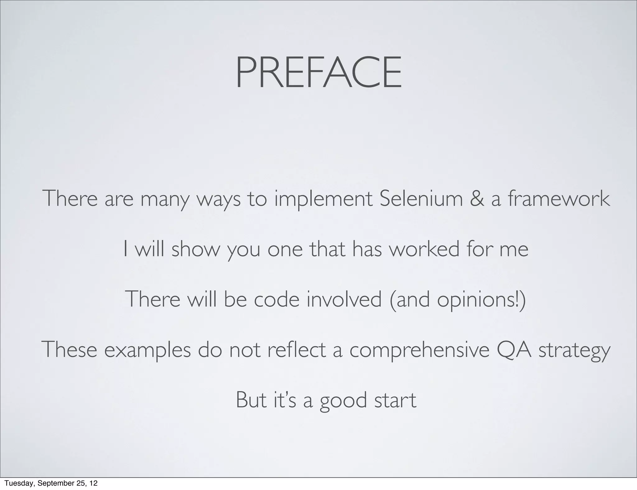 PREFACE

          There are many ways to implement Selenium & a framework

                            I will show you one that has worked for me

                            There will be code involved (and opinions!)

         These examples do not reﬂect a comprehensive QA strategy

                                       But it’s a good start


Tuesday, September 25, 12
 
