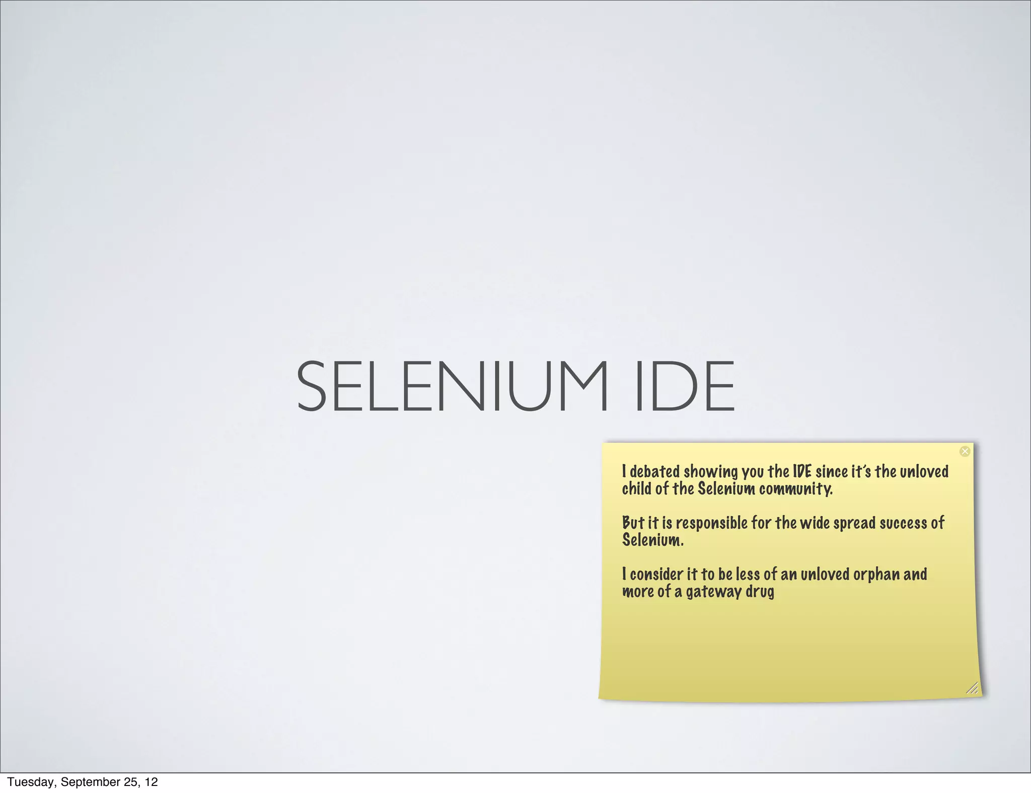 SELENIUM IDE
                                    I debated showing you the IDE since it’s the unloved
                                    child of the Selenium community.

                                    But it is responsible for the wide spread success of
                                    Selenium.

                                    I consider it to be less of an unloved orphan and
                                    more of a gateway drug




Tuesday, September 25, 12
 