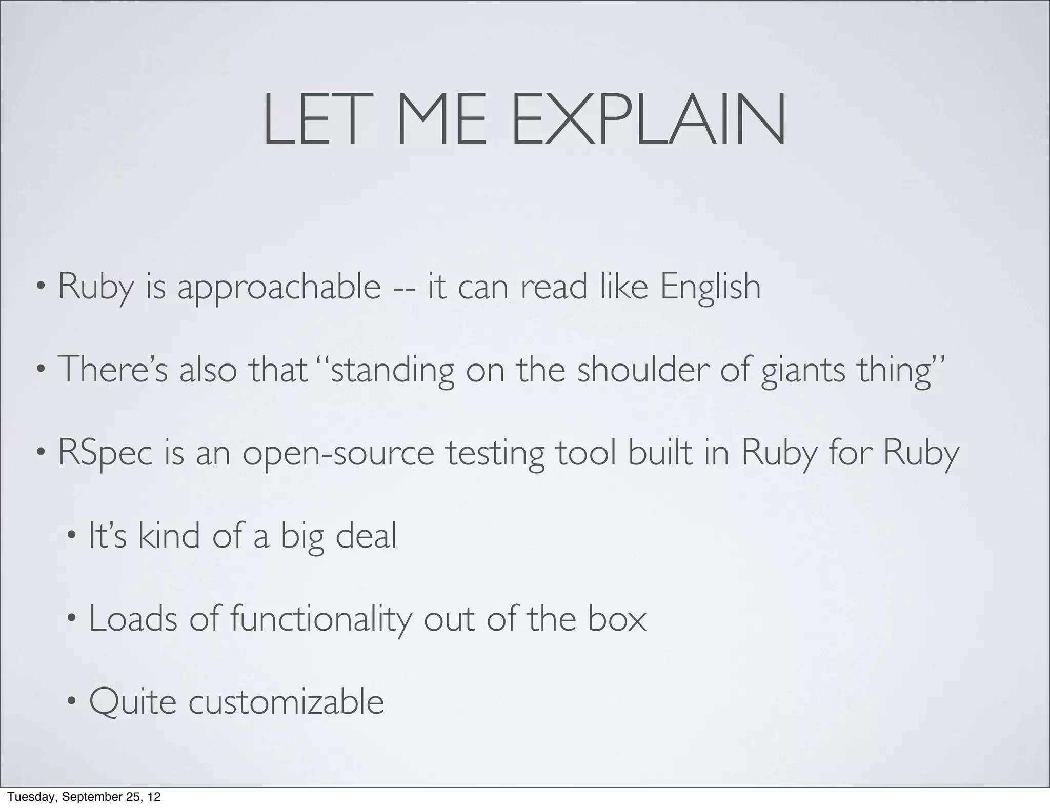 LET ME EXPLAIN

    • Ruby            is approachable -- it can read like English

    • There’s                also that “standing on the shoulder of giants thing”

    • RSpec                 is an open-source testing tool built in Ruby for Ruby

         • It’s      kind of a big deal

         • Loads             of functionality out of the box

         • Quite             customizable

Tuesday, September 25, 12
 