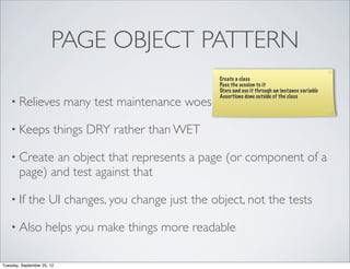 PAGE OBJECT PATTERN
                                                         Create a class
                                                         Pass the session to it
                                                         Store and use it through an instance variable
                                                         Assertions done outside of the class
    • Relieves              many test maintenance woes

    • Keeps             things DRY rather than WET

    • Create   an object that represents a page (or component of a
        page) and test against that

    • If    the UI changes, you change just the object, not the tests

    • Also           helps you make things more readable

Tuesday, September 25, 12
 
