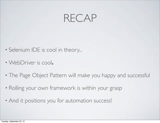 RECAP

    • Selenium                IDE is cool in theory...

    • WebDriver                 is cool.

    • The          Page Object Pattern will make you happy and successful

    • Rolling               your own framework is within your grasp

    • And           it positions you for automation success!


Tuesday, September 25, 12
 