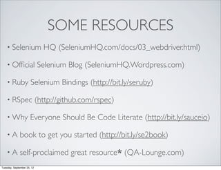 SOME RESOURCES
    • Selenium                HQ (SeleniumHQ.com/docs/03_webdriver.html)

    • Ofﬁcial               Selenium Blog (SeleniumHQ.Wordpress.com)

    • Ruby            Selenium Bindings (http://bit.ly/seruby)

    • RSpec                 (http://github.com/rspec)

    • Why             Everyone Should Be Code Literate (http://bit.ly/sauceio)

    •A        book to get you started (http://bit.ly/se2book)

    •A        self-proclaimed great resource* (QA-Lounge.com)
Tuesday, September 25, 12
 
