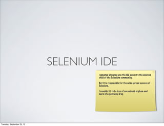 SELENIUM IDE
                                    I debated showing you the IDE since it’s the unloved
                                    child of the Selenium community.

                                    But it is responsible for the wide spread success of
                                    Selenium.

                                    I consider it to be less of an unloved orphan and
                                    more of a gateway drug




Tuesday, September 25, 12
 