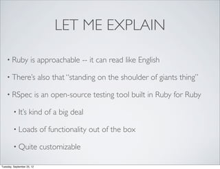 LET ME EXPLAIN

    • Ruby            is approachable -- it can read like English

    • There’s                also that “standing on the shoulder of giants thing”

    • RSpec                 is an open-source testing tool built in Ruby for Ruby

         • It’s      kind of a big deal

         • Loads             of functionality out of the box

         • Quite             customizable

Tuesday, September 25, 12
 