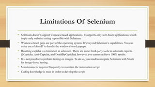 Limitations Of Selenium
• Selenium doesn’t support windows based applications. It supports only web-based applications which
imply only website testing is possible with Selenium.
• Windows-based pops are part of the operating system. It’s beyond Selenium’s capabilities. You can
make use of AutoIT to handle the windows based popups.
• Handling captcha is a limitation in selenium. There are some third-party tools to automate captcha
(2Captcha, Anti-Captcha, and DeathByCaptcha), however, you cannot achieve 100% results.
• It is not possible to perform testing on images. To do so, you need to integrate Selenium with Sikuli
for image-based testing.
• Maintenance is required frequently to maintain the Automation script.
• Coding knowledge is must in order to develop the script.
 