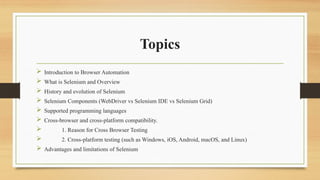 Topics
 Introduction to Browser Automation
 What is Selenium and Overview
 History and evolution of Selenium
 Selenium Components (WebDriver vs Selenium IDE vs Selenium Grid)
 Supported programming languages
 Cross-browser and cross-platform compatibility.
 1. Reason for Cross Browser Testing
 2. Cross-platform testing (such as Windows, iOS, Android, macOS, and Linux)
 Advantages and limitations of Selenium
 