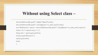 Without using Select class –
driver.findElement(By.xpath("//a[@id='flights']")).click();
driver.findElement(By.xpath("//select[@name='sr_cabin_class']")).click();
List<WebElement> options = driver.findElements(By.xpath("//select[@name='sr_cabin_class']/option"));
for(int i=0; i<=options.size(); i++) {
String value = options.get(i).getText();
if(value.equals("Business")) {
options.get(i).click();
break;
}
 