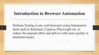 Introduction to Browser Automation
Perform Testing in any web browsers using Automation
tools such as Selenium, Cypress, Playwright etc. to
reduce the manual effort and deliver with more quality in
minimum hours.
 