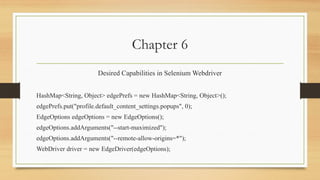 Chapter 6
Desired Capabilities in Selenium Webdriver
HashMap<String, Object> edgePrefs = new HashMap<String, Object>();
edgePrefs.put("profile.default_content_settings.popups", 0);
EdgeOptions edgeOptions = new EdgeOptions();
edgeOptions.addArguments("--start-maximized");
edgeOptions.addArguments("--remote-allow-origins=*");
WebDriver driver = new EdgeDriver(edgeOptions);
 