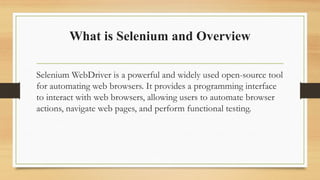 What is Selenium and Overview
Selenium WebDriver is a powerful and widely used open-source tool
for automating web browsers. It provides a programming interface
to interact with web browsers, allowing users to automate browser
actions, navigate web pages, and perform functional testing.
 