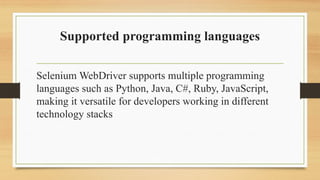 Supported programming languages
Selenium WebDriver supports multiple programming
languages such as Python, Java, C#, Ruby, JavaScript,
making it versatile for developers working in different
technology stacks
 