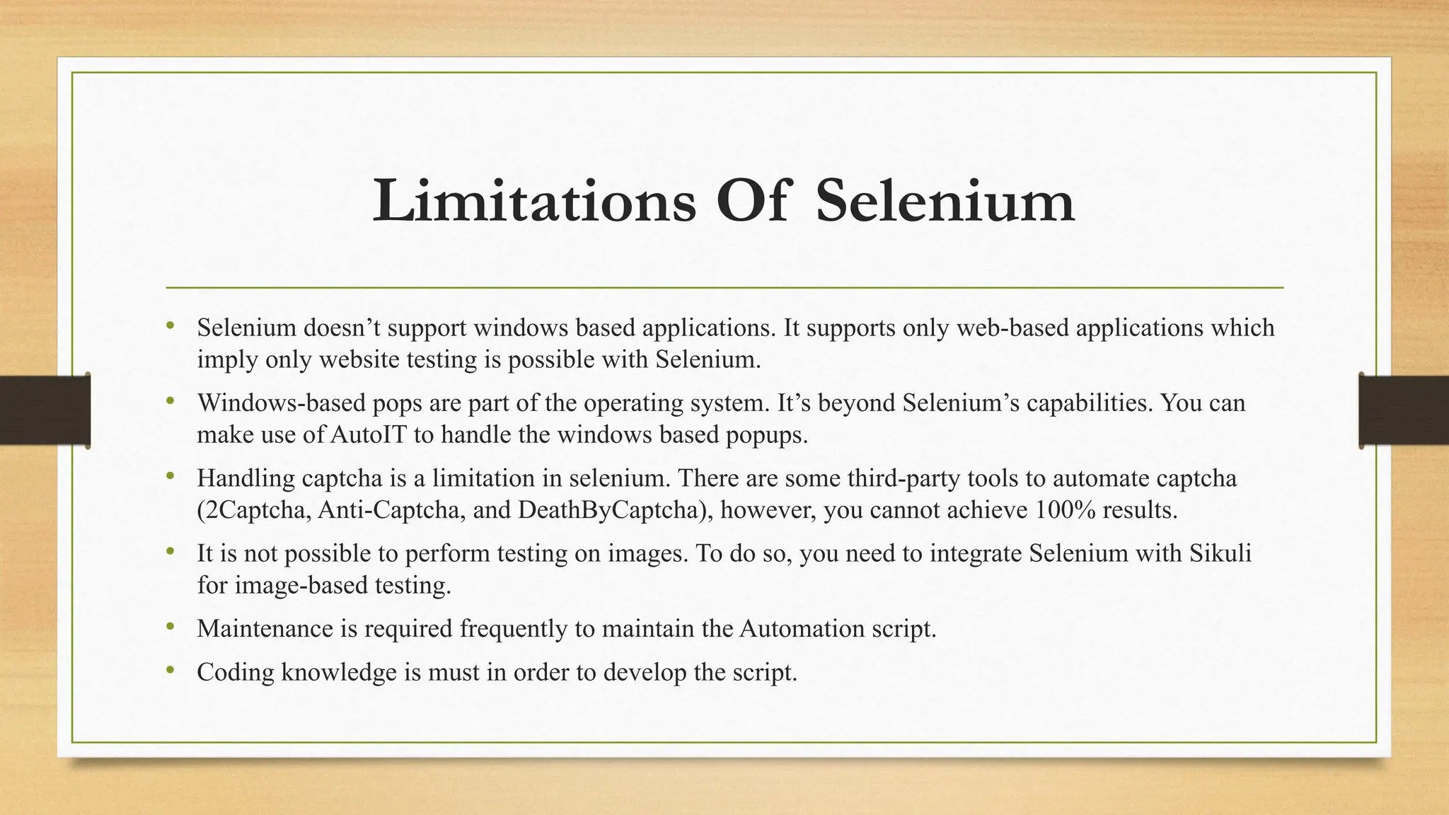 Limitations Of Selenium
• Selenium doesn’t support windows based applications. It supports only web-based applications which
imply only website testing is possible with Selenium.
• Windows-based pops are part of the operating system. It’s beyond Selenium’s capabilities. You can
make use of AutoIT to handle the windows based popups.
• Handling captcha is a limitation in selenium. There are some third-party tools to automate captcha
(2Captcha, Anti-Captcha, and DeathByCaptcha), however, you cannot achieve 100% results.
• It is not possible to perform testing on images. To do so, you need to integrate Selenium with Sikuli
for image-based testing.
• Maintenance is required frequently to maintain the Automation script.
• Coding knowledge is must in order to develop the script.
 
