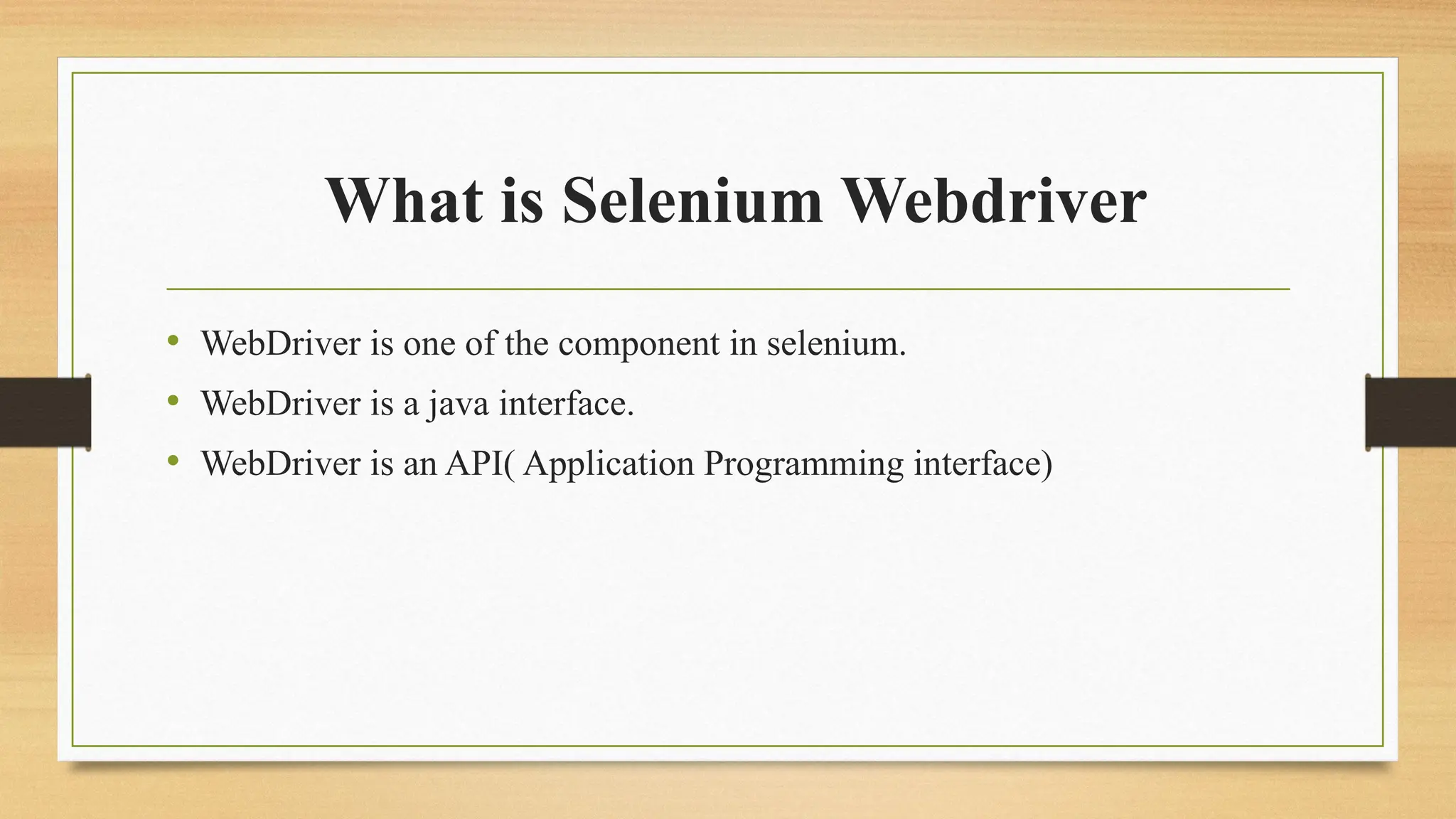 What is Selenium Webdriver
• WebDriver is one of the component in selenium.
• WebDriver is a java interface.
• WebDriver is an API( Application Programming interface)
 
