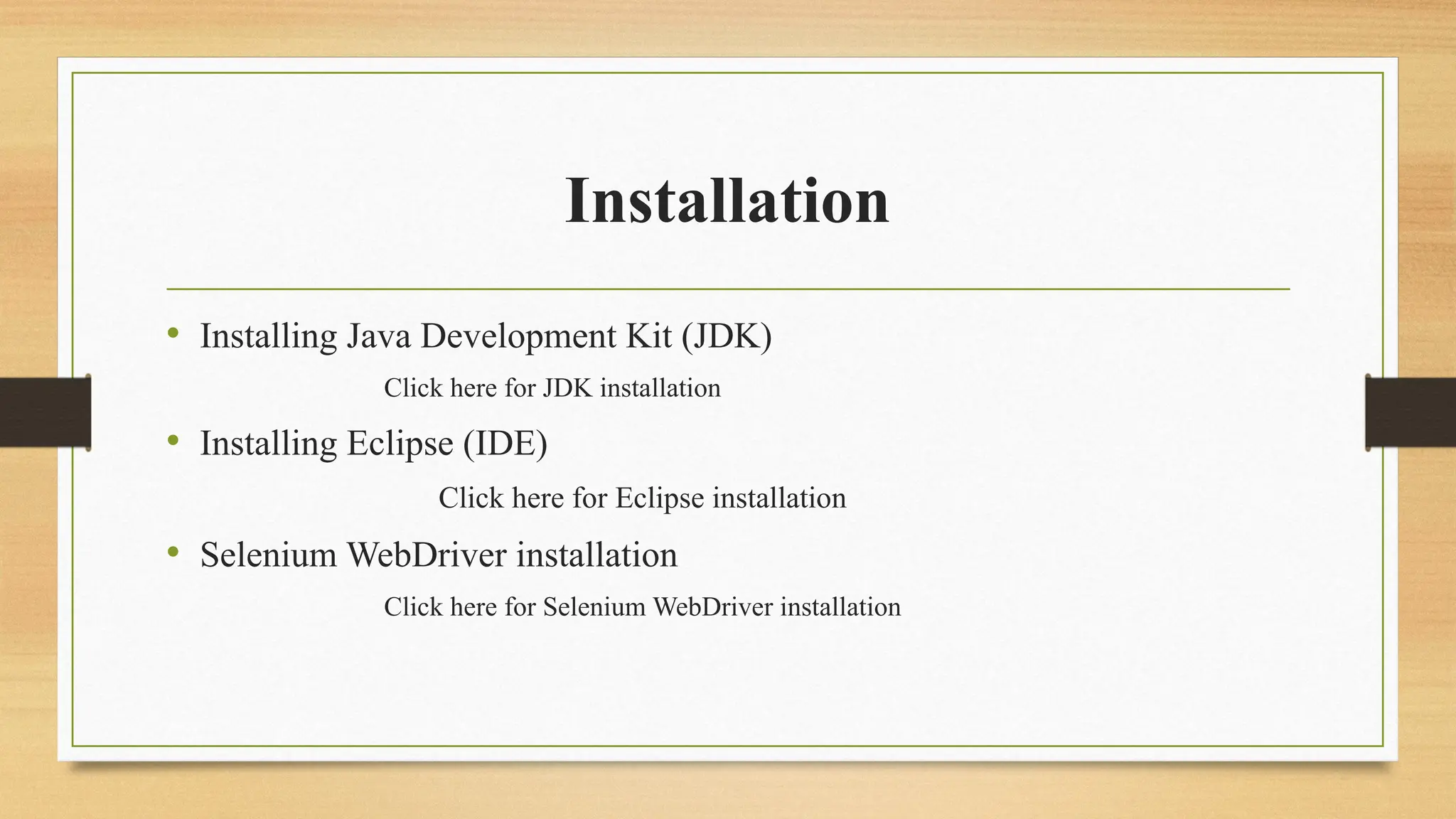 Installation
• Installing Java Development Kit (JDK)
Click here for JDK installation
• Installing Eclipse (IDE)
Click here for Eclipse installation
• Selenium WebDriver installation
Click here for Selenium WebDriver installation
 