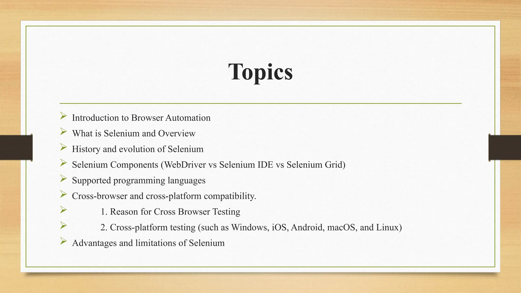 Topics
 Introduction to Browser Automation
 What is Selenium and Overview
 History and evolution of Selenium
 Selenium Components (WebDriver vs Selenium IDE vs Selenium Grid)
 Supported programming languages
 Cross-browser and cross-platform compatibility.
 1. Reason for Cross Browser Testing
 2. Cross-platform testing (such as Windows, iOS, Android, macOS, and Linux)
 Advantages and limitations of Selenium
 