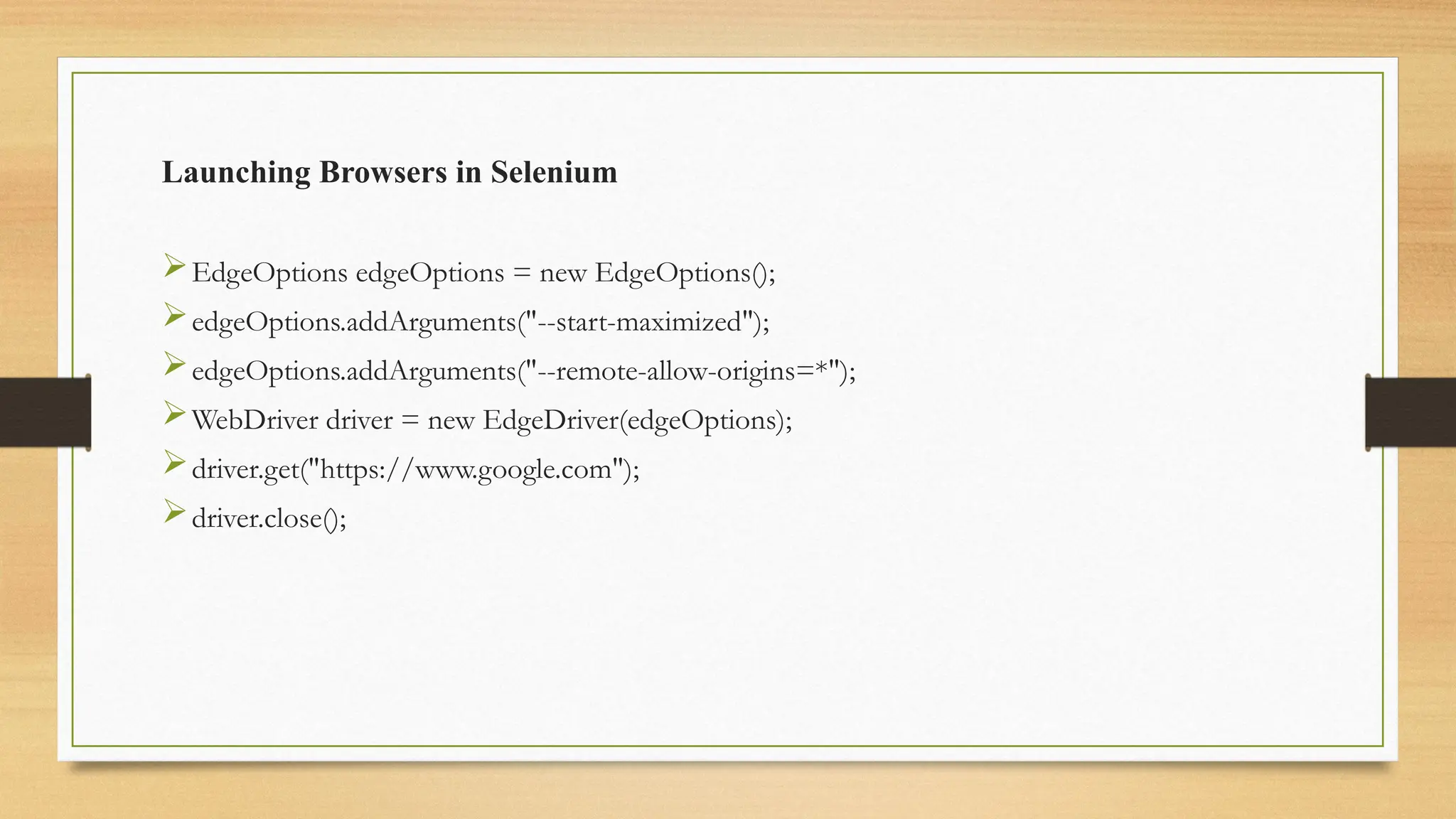 Launching Browsers in Selenium
EdgeOptions edgeOptions = new EdgeOptions();
edgeOptions.addArguments("--start-maximized");
edgeOptions.addArguments("--remote-allow-origins=*");
WebDriver driver = new EdgeDriver(edgeOptions);
driver.get("https://www.google.com");
driver.close();
 