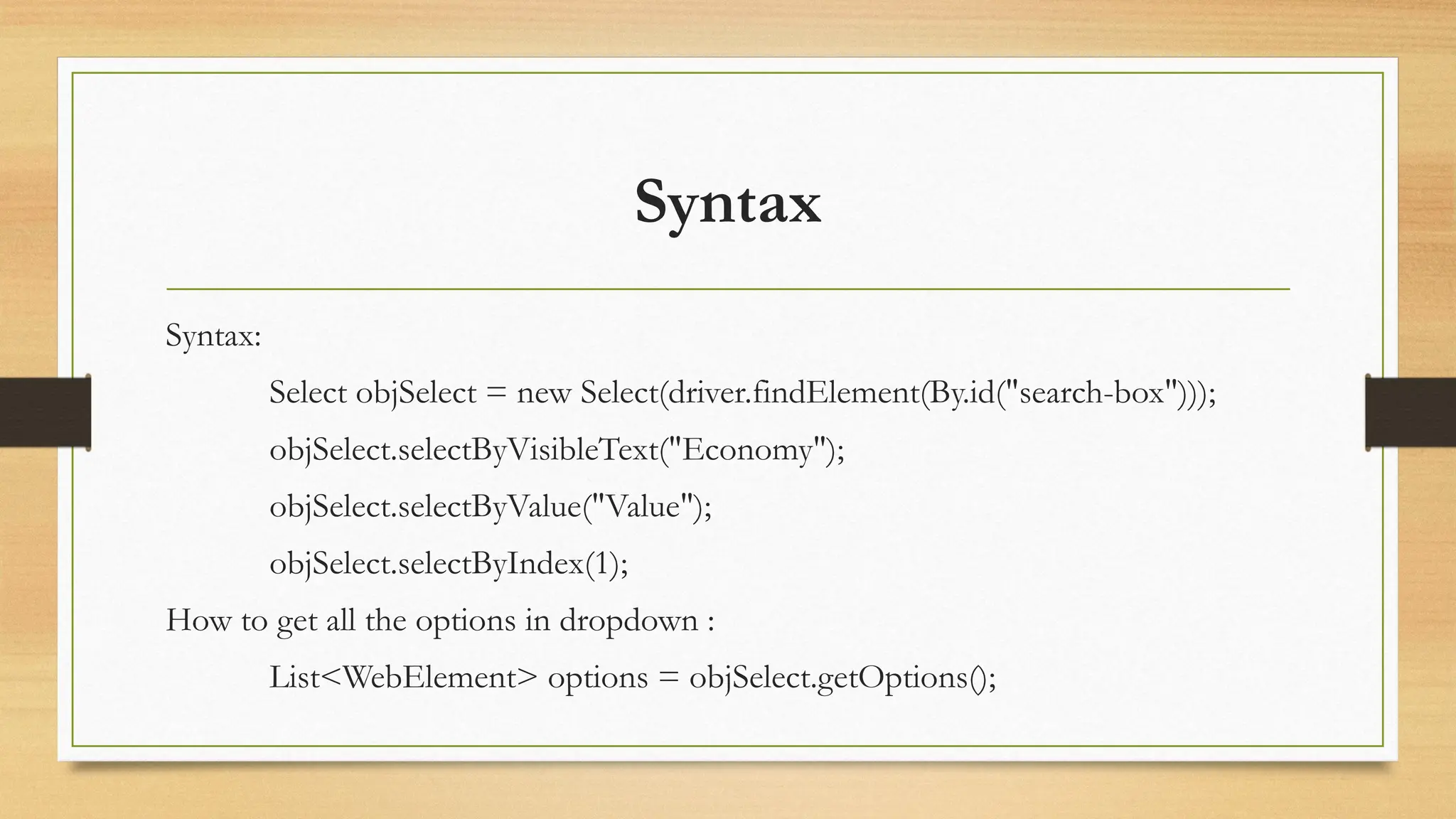 Syntax
Syntax:
Select objSelect = new Select(driver.findElement(By.id("search-box")));
objSelect.selectByVisibleText("Economy");
objSelect.selectByValue("Value");
objSelect.selectByIndex(1);
How to get all the options in dropdown :
List<WebElement> options = objSelect.getOptions();
 
