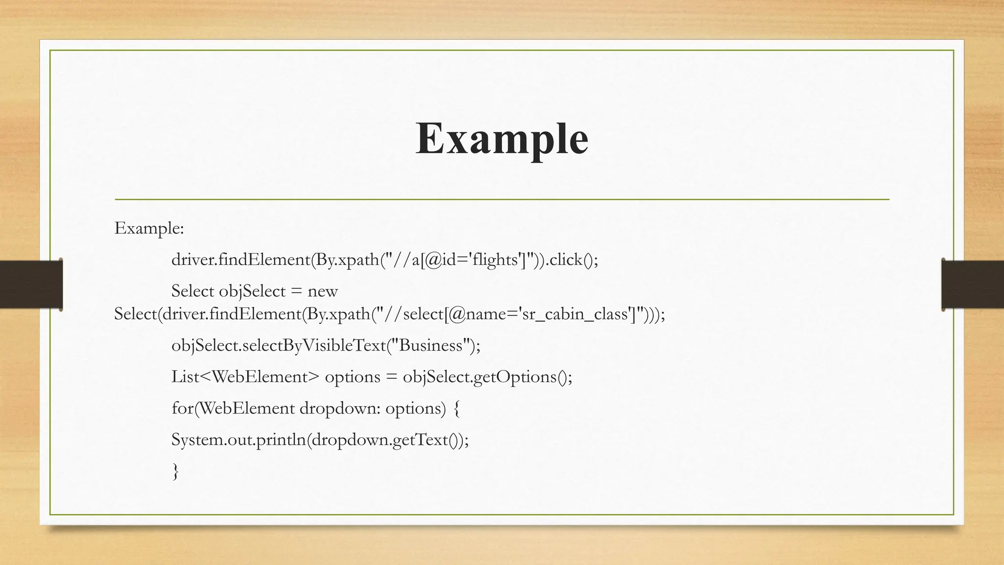 Example
Example:
driver.findElement(By.xpath("//a[@id='flights']")).click();
Select objSelect = new
Select(driver.findElement(By.xpath("//select[@name='sr_cabin_class']")));
objSelect.selectByVisibleText("Business");
List<WebElement> options = objSelect.getOptions();
for(WebElement dropdown: options) {
System.out.println(dropdown.getText());
}
 