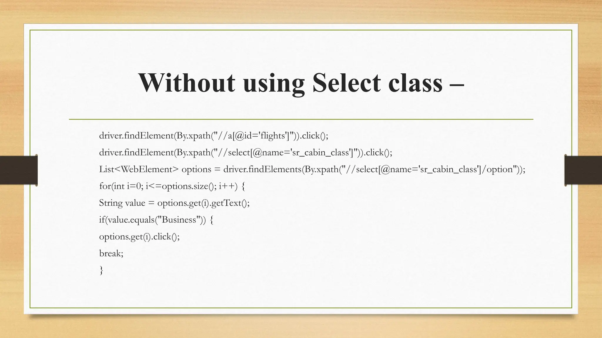 Without using Select class –
driver.findElement(By.xpath("//a[@id='flights']")).click();
driver.findElement(By.xpath("//select[@name='sr_cabin_class']")).click();
List<WebElement> options = driver.findElements(By.xpath("//select[@name='sr_cabin_class']/option"));
for(int i=0; i<=options.size(); i++) {
String value = options.get(i).getText();
if(value.equals("Business")) {
options.get(i).click();
break;
}
 