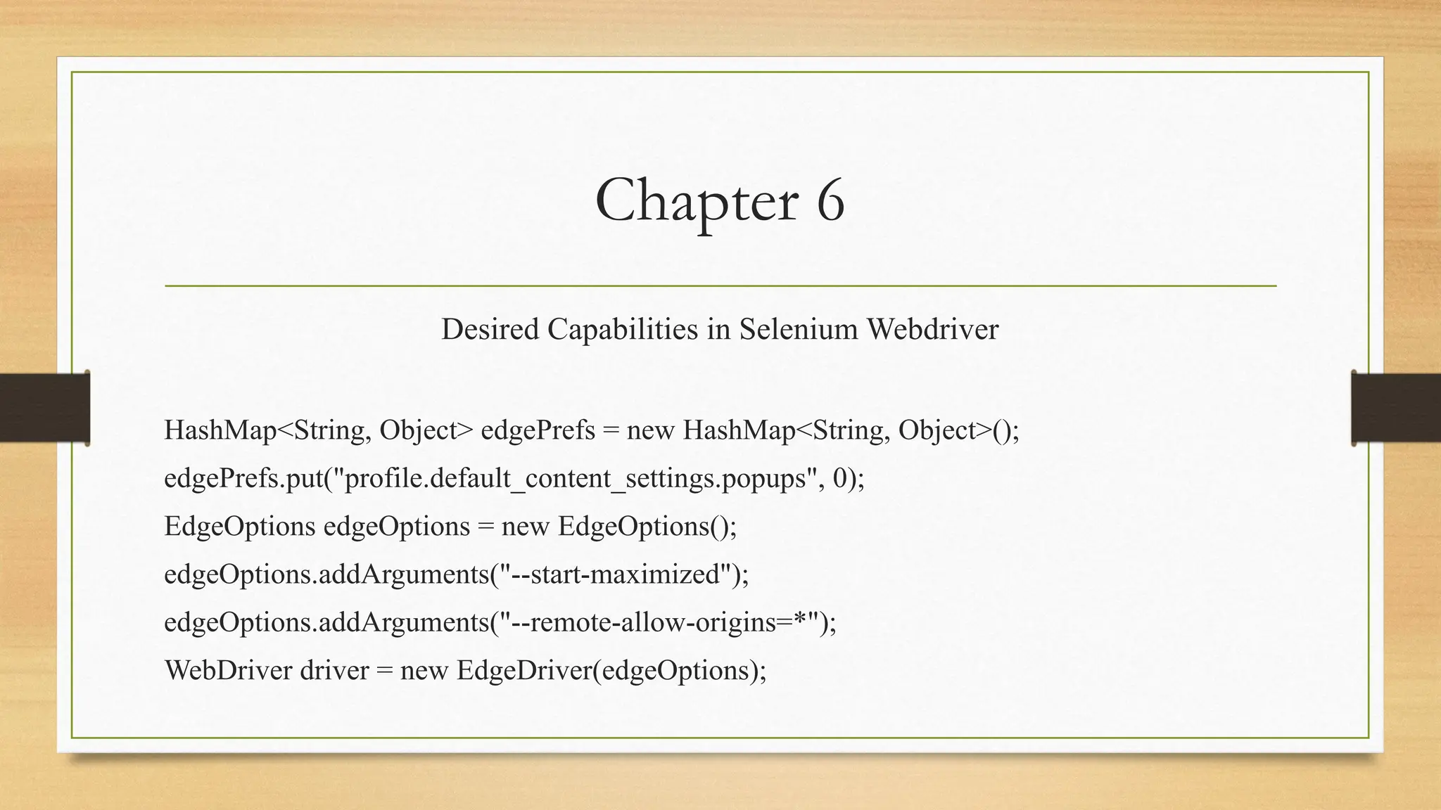 Chapter 6
Desired Capabilities in Selenium Webdriver
HashMap<String, Object> edgePrefs = new HashMap<String, Object>();
edgePrefs.put("profile.default_content_settings.popups", 0);
EdgeOptions edgeOptions = new EdgeOptions();
edgeOptions.addArguments("--start-maximized");
edgeOptions.addArguments("--remote-allow-origins=*");
WebDriver driver = new EdgeDriver(edgeOptions);
 