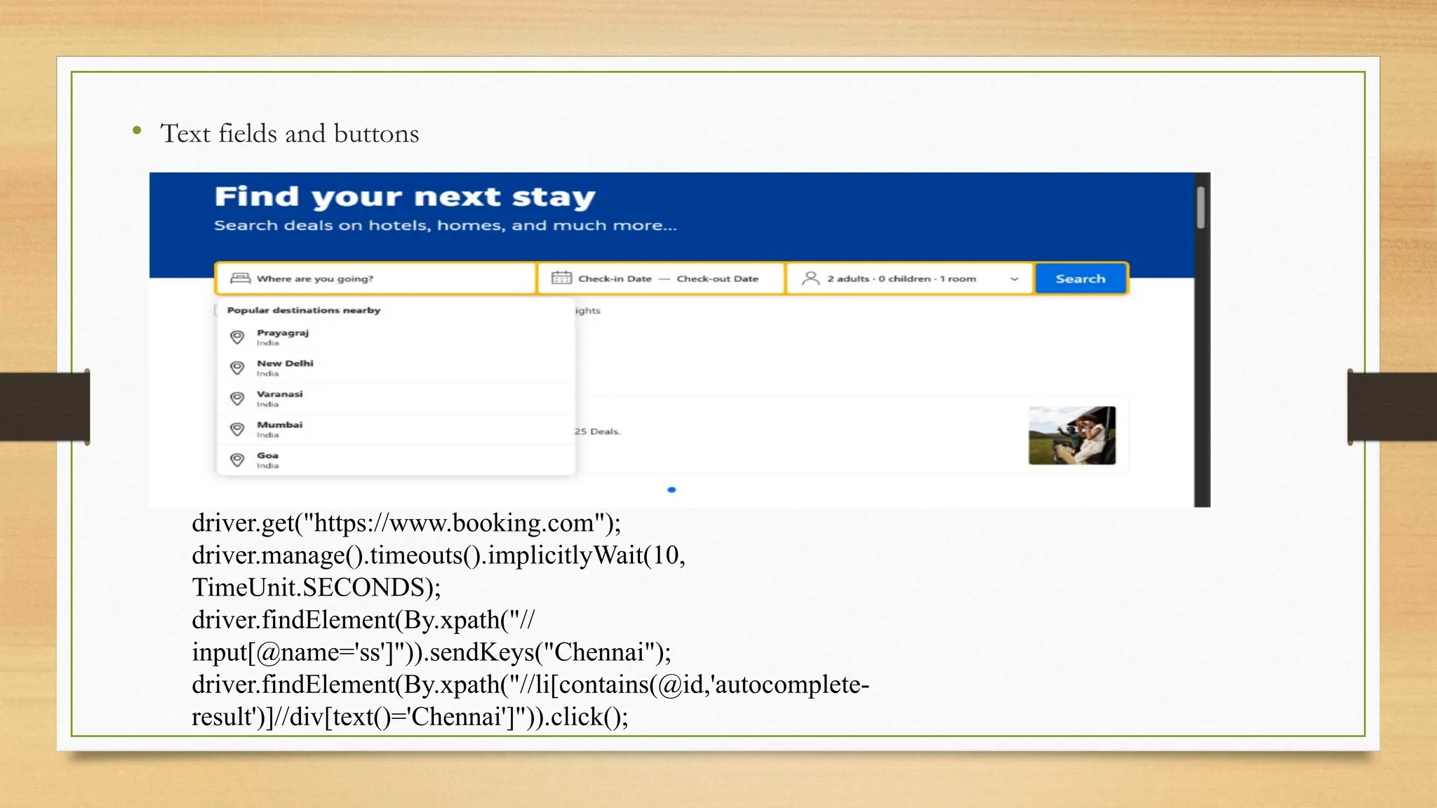 • Text fields and buttons
driver.get("https://www.booking.com");
driver.manage().timeouts().implicitlyWait(10,
TimeUnit.SECONDS);
driver.findElement(By.xpath("//
input[@name='ss']")).sendKeys("Chennai");
driver.findElement(By.xpath("//li[contains(@id,'autocomplete-
result')]//div[text()='Chennai']")).click();
 
