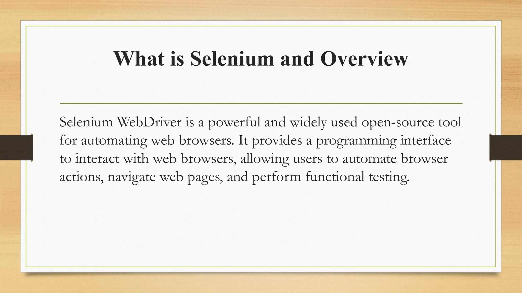 What is Selenium and Overview
Selenium WebDriver is a powerful and widely used open-source tool
for automating web browsers. It provides a programming interface
to interact with web browsers, allowing users to automate browser
actions, navigate web pages, and perform functional testing.
 