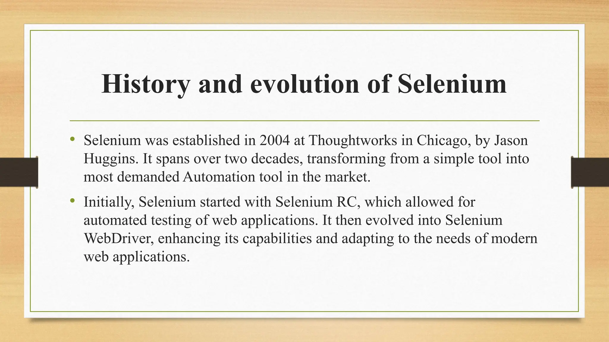 History and evolution of Selenium
• Selenium was established in 2004 at Thoughtworks in Chicago, by Jason
Huggins. It spans over two decades, transforming from a simple tool into
most demanded Automation tool in the market.
• Initially, Selenium started with Selenium RC, which allowed for
automated testing of web applications. It then evolved into Selenium
WebDriver, enhancing its capabilities and adapting to the needs of modern
web applications.
 