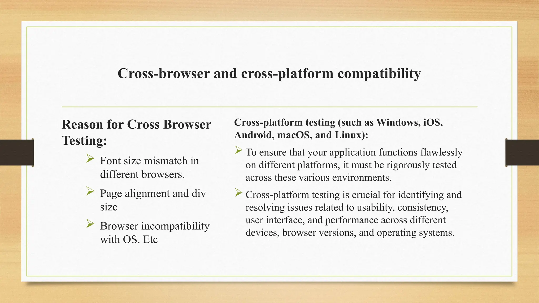 Cross-browser and cross-platform compatibility
Reason for Cross Browser
Testing:
 Font size mismatch in
different browsers.
 Page alignment and div
size
 Browser incompatibility
with OS. Etc
Cross-platform testing (such as Windows, iOS,
Android, macOS, and Linux):
 To ensure that your application functions flawlessly
on different platforms, it must be rigorously tested
across these various environments.
 Cross-platform testing is crucial for identifying and
resolving issues related to usability, consistency,
user interface, and performance across different
devices, browser versions, and operating systems.
 
