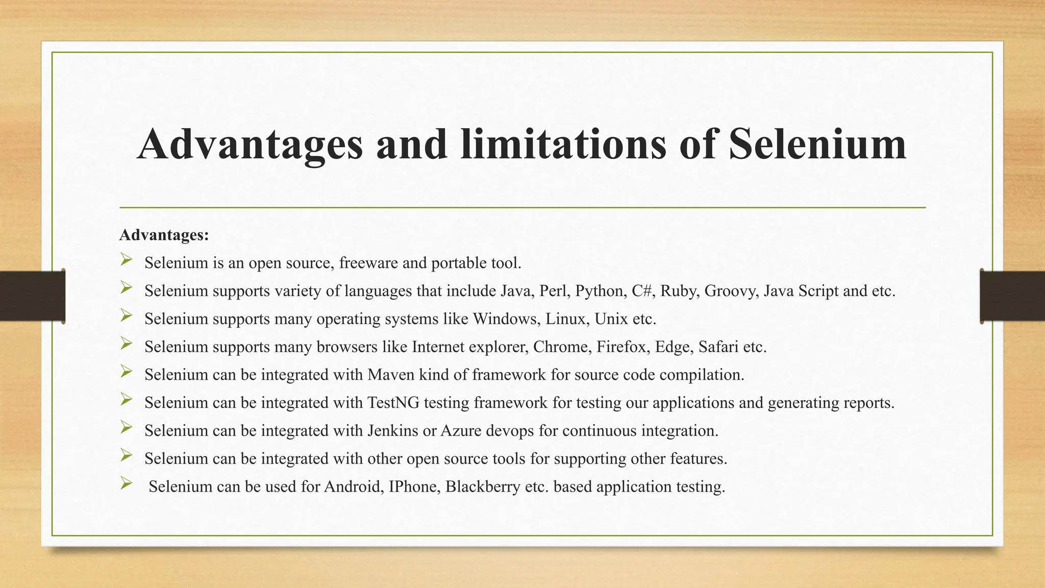 Advantages and limitations of Selenium
Advantages:
 Selenium is an open source, freeware and portable tool.
 Selenium supports variety of languages that include Java, Perl, Python, C#, Ruby, Groovy, Java Script and etc.
 Selenium supports many operating systems like Windows, Linux, Unix etc.
 Selenium supports many browsers like Internet explorer, Chrome, Firefox, Edge, Safari etc.
 Selenium can be integrated with Maven kind of framework for source code compilation.
 Selenium can be integrated with TestNG testing framework for testing our applications and generating reports.
 Selenium can be integrated with Jenkins or Azure devops for continuous integration.
 Selenium can be integrated with other open source tools for supporting other features.
 Selenium can be used for Android, IPhone, Blackberry etc. based application testing.
 